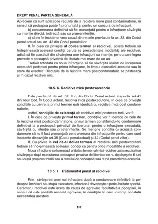 DREPT PENAL. PARTEA GENERALĂ 
187 
Apreciem că sunt aplicabile regulile de la recidiva mare post condamnatorie, în 
sensul că pedeapsa poate fi pronunţată şi pentru un concurs de infracţiuni. 
b) condamnarea definitivă să fie pronunţată pentru o infracţiune săvârşită 
cu intenţie directă, indirectă sau cu praeterintenţie. 
c) să nu fie incidente vreo cauză dintre cele prevăzute la art. 38, din Codul 
penal actual sau art. 42 din Codul penal viitor. 
II. În ceea ce priveşte al doilea termen al recidivei, acesta trebuie să 
îndeplinească aceleaşi condiţii cerute de precedentele modalităţi ale recidivei, 
adică să fie constituit din săvârşirea unei infracţiuni cu intenţie, pentru care legea 
prevede o pedeapsă privativă de libetate mai mare de un an. 
Trebuie totodată ca noua infracţiune să fie săvârşită înainte de începerea 
executării pedepsei pentru prima infracţiune, în timpul executării acesteia sau în 
stare de evadare. Discuţiile de la recidiva mare postcondmnatorie se păstrează 
şi în cazul recidivei mici. 
10.5. 6. Recidiva mică postexecutorie 
Este prevăzută de art. 37, lit.c, din Codul Penal actual, respectiv art.41 
din noul Cod. În Codul actual, recidiva mică postexecutorie, în ceea ce priveşte 
condiţiile cu privire la primul termen este identică cu recidiva mică post condam-natorie. 
Astfel, condiţiile de existenţă ale recidivei mici postexecutorii, vor fi: 
I. În ceea ce priveşte primul termen, condiţiile vor fi identice cu cele de 
la recidiva mică postcondamnatorie, primul termen constituindu-l o condamnare 
definitivă la o pedeapsă privativă de libertate, pentru o infracţiune executată, 
săvârşită cu intenţie sau praeterintenţie, Se menţine condiţia ca această con-damnare 
să nu fi fost pronunţată pentru vreuna din infracţiunile pentru care sunt 
incidente dispoziţiile art.38 (Codul penal actual) şi 42 (Codul penal viitor). 
II. Cu privire la cel de-al doilea termen al recidivei mici postexecutorii 
trebuie să îndeplinească aceleaşi condiţii ca pentru orice modalitate a recidivei. 
Noua infracţiune ce formează al doilea termen al micii recidive postexecutorii se 
săvârşeşte după executarea pedeapsei privative de libertate ce nu depăşeşete 6 luni 
sau după graţierea totală sau a restului de pedeapsă sau după prescrierea acesteia. 
10.5. 7. Tratamentul penal al recidivei 
Prin săvârşirea unei noi infracţiuni după o condamnare definitivă la pe-deapsa 
închisorii sau după executare, infractorul dovedeşte o periculozitate sporită. 
Caracterul recidivei este acela de cauză de agravare facultativă a pedepsei, în 
sensul că este posibilă această agravare, în condiţiile în care instanţa constată 
necesitatea acesteia. 
 