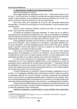 Aurel Teodor Moldovan 
188 
a. Sancţionarea recidivei mari postcondmnatorii 
Aplicarea pedepsei principale 
Este reglementată de dispoziţiile art.39, alin.1, Codul penal actual şi art. 
43, alin.1, Cod Penal viitor. Ca sistem de sancţionare se aplică sistemul cumulului 
juridic cu spor facultativ, ca în condiţiile concursului de infracţiuni (art. 34-35, C.p., 
actual, art.39 din viitorul Cod Penal, art. 45 noul Cod Penal). 
Noul Cod penal, prin dispoziţia de la art.43, alin.1simplifică tratamentul 
sancţionator, în sensul că se recurge la un cumul artimetic în cazul recidivei post-condamnatorii. 
Dacă în cazul cumulului aritmetic lucrurile sunt clare, în cazul cumulului 
juridic, vom avea mai multe situaţii: 
a) Înainte de începerea executării pedepsei. În acest caz se va stabili o 
pedeapsă pentru infracţiunea săvârşită din nou, care se contopeşte cu pedeapsa 
care formează primul termen al recidivei, după regulile de la concursul de infracţiuni. 
Codul penal actual prevede ca al doilea spor să fie de maxim 7 ani. 
Dacă pedeapsa aplicată la primul termen al recidivei este rezultanta unui 
concurs de infracţiuni, atunci aceasta va fi contopită cu pedeapsa stabilită pen-tru 
noua infracţiune, iar dacă pedeapsa pentru concurs este mai gravă, aceasta 
poate fi sporită în prima fază până la maximul ei special, iar dacă acesta este 
neîndestulător, cu maximul prevăzut de lege. 
Când după o condamnare pentru o infracţiune, în cazul în care înainte 
de executare se săvârşeşte un concurs de infracţiuni, atunci pentru fiecare din 
infracţiunile din concurs se vor aplica regulile recidivei, şi numai după aceea, între 
pedepsele rezultate se vor aplica regulile concursului de infracţiuni.383 
b) Când noua infracţiune se săvârşeşte în timpul executării pedepsei, 
contopirea are loc între pedeapsa stabilită pentru noua infracţiune şi restul de 
pedeapsă rămas neexecutat din condamnarea anterioară. 384 Calcularea restului 
de pedeapsă ce mai era de executat se face de la data comiterii noii infracţiuni, 
când a luat naştere starea de recidivă postcondamnatorie şi nu de la data hotărârii 
de condamnare pentru noua condamnare.385 
c) Dacă infracţiunea s-a săvârşit în stare de evadare, pedepsele ce se vor 
contopi vor fi pedeapsa stabiltită pentru infracţiunea comisă în stare de evadare 
şi rezultanta obţinută din cumulul aritmetic al restului neexecutat din pedeapsa 
pentru primul termen şi pedeapsa stabilită pentru infracţiunea de evadare. Deci, 
se va contopi pedeapsa pentru al doilea termen al recidivei cu rezultatul obţinut din 
adunarea restului de pedeapsă pentru primul termen, cu pedeapsa pentru evadare. 
Simplul fapt al evadării poate duce la constatarea unei stări de recidivă, caz 
în care opinăm că trebuie cumulate aritmetic pedeapsa pentru starea de recidivă 
şi restul de pedeapsă rămas neexecutat. 
Aplicarea pedepselor complimentare în cazul recidivei mari postcondm-natorii 
383 C.Bulai Explicaţii teoretice, vol.I, pag.301, T.S.,s.p., d. nr.333/1971, R.R.D.8/1971, pag.163. 
384 T.S.,s.p.,d.,nr.1802/1971. 
385 T.S.,s.p.,d.,nr.1088/1973, R.R.D. nr.2/1974, pag.167. 
 