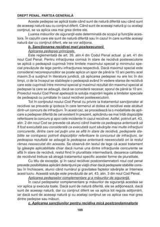 DREPT PENAL. PARTEA GENERALĂ 
189 
Aceste pedepse se aplică toate când sunt de natură diferită sau când sunt 
de aceeaşi natură sau cu conţinut diferit. Când sunt de aceeaşi natură şi cu acelaşi 
conţinut, se va aplica cea mai grea dintre ele. 
Luarea măsurilor de siguranţă este determinată de scopul şi funcţiile aces-tora. 
În cazulîn care ele sunt de natură diferită sau în cazul în care suntde aceiaşi 
natură dar cu conţinut diferit, ele se vor adiţiona. 
b. Sancţionarea recidivei mari postexecurorii 
Aplicarea pedepsei principale. 
Este reglementată de art. 39, alin.4 din Codul Penal actual şi art. 41 din 
noul Cod Penal. Pentru infracţiunea comisă în stare de recidivă postexecutorie 
se aplică o pedeapsă cuprinsă între limitele maximului special şi minimului spe-cial 
prevăzute de lege pentru infracţiunea respectivă. Dacă maximul special este 
considerat necorespunzător se poate aplica un spor de până la 10 ani pentru acel 
maxim.S-a susţinut în literatura juridică, că aplicarea pedepsei nu are loc în doi 
timpi, ci de la început se stabileşte o pedeapsă având în vedere starea de recidivă 
care este cuprinsă între minimul special şi maximul rezultat din maximul special al 
pedepsei la care se adaugă, dacă se consideră necesar, sporul de până la 10 ani. 
Proiectul noului Cod Penal apelează la soluţia majorării legale a limitelor speciale 
de pedeapsă cu jumătate în cazul recidivei posteexecutorii. 
Tot în conţinutul noului Cod Penal cu privire la tratamentul sancţionator al 
recidivei se prevede şi ipoteza în care termenul al doilea al recidivei este alcătuit 
dintr-un concurs de infracţiuni. În acest caz, se procedează la o modalitate de apli-care 
a pedepsei diferită de cel existent în prezent, aplicându-se mai întâi dispoziţiile 
referitoare la concurs şi apoi cele incidente în cazul recidivei. Astfel, potrivit art. 43, 
alin. 2 din noul Cod se prevede că atunci când înainte ca pedeapsa anterioară să 
fi fost executată sau considerată ca executată sunt săvârşite mai multe infracţiuni 
concurente, dintre care cel puţin una se află în stare de recidivă, pedepsele sta-bilite 
se contopesc potrivit dispoziţiilor referitoare la concursul de infracţiuni, iar 
pedeapsa rezultată se adaugă la pedeapsa anterioară neexecutată ori la restul 
rămas neexecutat din aceasta. Se observă din textul de lege că acest tratament 
îşi găseşte aplicabilitate chiar dacă numai una dintre infracţiunile concurente se 
află în stare de recidivă, restul fiind în pluralitate intermediară, deoarece calitatea 
de recidivist trebuie să atragă tratamentul specific acestei forme de pluralitate. 
Cu titlu de excepţie, şi în cazul recidivei postcondamnatorii noul cod penal 
prevede posibilitatea aplicării detenţiunii pe viaţă chiar dacă pedepsele stabilite cons-tau 
în închisoare, atunci când numărul şi gravitatea faptelor săvârşite ar întemeia 
acest lucru. Această soluţie este prevăzută de art. 43, alin. 3 din noul Cod Penal. 
Aplicarea pedepselor complementare şi a măsurilor de siguranţă. 
În cazul pedepselor complementare şi măsurilor de siguranţă acestea se 
vor aplica şi executa toate. Dacă sunt de natură diferită, ele se adiţionează, dacă 
sunt de aceeaşi natură, dar cu conţinut diferit se va aplica tot regula adiţionării, 
iar dacă sunt de aceeaşi natură şi cu acelaşi conţinut se va aplica cea mai grea 
dintre pedepse sau măsuri. 
c. Aplicarea sancţiunilor pentru recidiva mică postcondamnatorie 
 