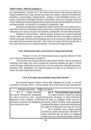 DREPT PENAL. PARTEA GENERALĂ 
19 
prin constrângere. Conform art 1 din Codul penal actual este prevăzut faptul că, 
scopul fundamental al legii penale este acela de a apăra, împotriva infracţiunilor, 
România, suveranitatea, independenţa, unitatea şi indivizibilitatea statului, per-soana, 
drepturile şi libertăţile acesteia, proprietatea, precum şi întreaga ordine de 
drept. Realizarea scopului legii penale ia naştere prin prevenirea faptelor prevăzute 
de legea penală, ca rezultat al cunoaşterii şi respectării legii. 
Aplicarea şi executarea pedepselor trebuie să fie privit ca un mijloc prin in-termediul 
căruia se urmăreşte de fapt prevenirea săvârşirii de noi fapte antisociale 
atât pentru cei care se “bucură” de aplicarea pedepselor, cât şi de alte persoane. 
Profesorul Costică Bulai vorbind despre doctrina sau şcoala pozitivistă 
afirma faptul că aceasta “cuprinde un ansamblu de idei şi concepţii cu privire la 
natura şi cauzele fenomenului infracţional, precum şi cu privire la căile şi mijloacele 
de luptă împotriva acestui fenomen”. Deci iată că şi scopul doctrinei pozitiviste a 
fost acela de prevenire a săvârşirii faptelor prevăzute de legea penală. 
1.2.5. Infracţiunea este unicul temei al răspunderii penale 
Articolul 17, al.2 din Codul penal actual, respectiv articolul 15 alin 
2 din viitoarea reglementare, prevăd că : 
”Infracţiunea este singurul temei al răspunderii penale”, fapt ce presupune 
existenţa unei fapte care este constată de organele abilitate de lege în forma 
cerută de lege, şi totodată acest principiu vine ca o garanţie a libertăţii persoanei, 
deoarece fără săvârşirea unei fapte prevăzute de lege ca şi infracţiune nu se 
poate să existe răspundere penală. 
1.2.6. Principiul personalităţii răspunderii penale 
Se consacră regula conform căreia atât obligaţia de a avea o anumită 
conduită ce decurge dintr-o normă penală cât şi răspunderea care decurge din 
Actualul cod penal Viitorul cod penal 
Art. 4. - Legea penală 
se aplică infracţiunilor săvârşite 
în afara teritoriului ţării, dacă 
făptuitorul este cetăţean român 
sau dacă, neavând nicio cetăţenie, 
are domiciliul în ţară. 
Art. 9 Personalitatea legii penale 
(1) Legea penală română se aplică 
infracţiunilor săvârşite în afara teritoriului 
ţării de către un cetăţean român sau de o 
persoană juridică română, dacă pedeapsa 
prevăzută de legea română este detenţiunea 
pe viaţă ori închisoarea mai mare de 10 ani. 
(2) În celelalte cazuri, legea penală 
română se aplică infracţiunilor săvârşite în 
afara teritoriului ţării de către un cetăţean 
român sau de o persoană juridică română, 
 