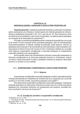 Aurel Teodor Moldovan 
192 
CAPITOLUL XI 
INDIVIDUALIZAREA JUDICIARĂ A EXECUTĂRII PEDEPSELOR 
Aspecte generale. Instanţa de judecată sesizată cu judecarea inculpatului 
pentru săvârşirea unei infracţiuni, ţinând seama de criteriile generale de individu-alizare 
a pedepselor prevăzute în art. 72 C. pen sau art. 87 noul Cod penal, cât şi 
de stările şi circumstanţele în care a fost comisă fapta, va stabili şi aplica pedeapsa 
ce urmează să fie executată de condamnat386 . 
Prin lege s-a prevăzut posibilitatea pentru instanţa de judecată de a se ocupa 
şi de modul în care urmează să fie executată pedeapsa, deci să individualizeze 
executarea pedepsei. În adevăr, instanţa de judecată, poate dispune, motivat, ca 
pedeapsa să se execute în alt mod decât cel care este propriu naturii acesteia, prin 
executarea închisorii la locul de muncă ori într-o închisoare militară sau se poate 
chiar dispune suspendarea condiţionată a executării pedepsei ori suspendarea 
executării pedepsei sub supraveghere. 
Sunt socotite măsuri de individualizare judiciară a executării pedepselor şi 
liberarea condiţionată ca şi înlocuirea pedepsei amenzii cu închisoarea, măsuri 
ce interviv după executarea în parte a pedepsei închisorii şi respectiv dacă plata 
amenzii nu se face cu rea credinţă. 
11.1. SUSPENDAREA CONDITIONATA A EXECUTARII PEDEPSEI 
11.1.1. Noţiune 
Suspendarea condiţionată a executării pedepsei constă în dispoziţia luată de 
instanţa de judecată prin hotărârea de condamnare de a suspenda, pe o anumită 
durată şi în anumite condiţii, executarea pedepsei pronunţate387 . 
Prin dispunerea suspendării condiţionate a executării pedepsei, instanţa de 
judecată apreciază că reeducarea infractorului poate avea loc şi fără executarea 
pedepsei prin stimularea eforturilor de autoeducare ale acestuia, dovedită prin 
buna conduită în termenul de încercare388 . 
11.1.2. Condiţii de acordare a suspendării condiţionate 
386 Mitrache, op. cit., p. 375; 
387 V. Dongoroz şi colab., “Explicaţii teoretice ale Codului penal”, vol. II, Editura Academiei Române, 
Bucureşti, 2003, p. 163; 
388 Mitrache, op. cit., p. 376; 
 