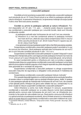 DREPT PENAL. PARTEA GENERALĂ 
193 
a executării pedepsei 
Condiţiile privind acordarea suspendării condiţionate a executării pedepsei 
sunt prevăzute de art. 81 Codul Penal actual şi se referă la pedeapsa aplicată şi 
natura infracţiunii, la persoana infractorului, la aprecierea instanţei că scopul poate 
fi atins chiar fără executarea acesteia. 
Condiţii cu privire la pedeapsa aplicată şi natura infracţiunii. Pot-rivit 
dispoziţiilor art. 81 alin. 1 C. pen.: - „Instanta poate dispune suspenda-rea 
condiţionată a executării pedepsei pe o anumită durată, dacă sunt întrunite 
următoarele conditii: 
a) pedeapsa aplicată este închisoarea de cel mult 3 ani sau amenda; 
b) infractorul nu a mai fost condamnat anterior la pedeapsa închisorii 
mai mare de 6 luni, afară de cazul când condamnarea intră în vreunul 
dintre cazurile prevăzute în art. 38 din Codul Penal în vigoare sau art. 
42 din viitorul Cod Penal; 
c) se apreciază că scopul pedepsei poate fi atins chiar fără executarea acesteia. 
Suspendarea condiţionată a executării pedepsei poate fi acordată si în caz 
de concurs de infractiuni, dacă pedeapsa aplicată este închisoarea de cel mult 2 
ani si sunt întrunite conditiile prevăzute în alin. 1 lit. b si c. 
Suspendarea condiţionată a executării pedepsei nu poate fi dispusă în cazul 
infracţiunilor intenţionate pentru care legea prevede pedeapsa închisorii mai mare de 
12 ani, precum şi în cazul infracţiunilor de vătămare corporală gravă, viol şi tortură. 
În cazul condamnării pentru o infractiune prin care s-a produs o pagubă, 
instanţa poate dispune suspendarea condiţionată a executării pedepsei numai dacă 
până la pronunţarea hotărârii paguba a fost integral reparată sau plata despăgubirii 
este garantată de o societate de asigurare. 
Suspendarea condiţionată a executării pedepsei nu atrage suspendarea 
executării măsurilor de siguranţă şi a obligaţiilor civile prevăzute în hotărârea de 
condamnare. 
Suspendarea condiţionată a executării pedepsei trebuie motivată.” 
Prin această dispoziţie legiuitorul a urmărit excluderea de la eventualul beneficiu 
al acestei măsuri a condamnaţilor care au săvârşit infracţiuni grave. Astfel, în ipoteza 
în care pedeapsa aplicată de instanţă este închisoarea de cel mult 3 ani, dar aceasta 
a fost aplicată pentru infracţiuni de genul celor arătate mai sus, condamnatul nu va 
avea vocaţie la măsura suspendării condiţionate a executării pedepsei389 . 
Când infractorul a comis mai multe infracţiuni în concurs, suspendarea 
condiţionată a executării pedepsei se va putea dispune numai dacă pedeapsa 
aplicată pentru concurs este închisoarea de cel mult 2 ani, iar infracţiunile con-curente 
nu fac parte din cele arătate mai sus. Dacă pentru concursul de infracţiuni 
s-a aplicat amenda ca pedeapsă rezultantă, atunci limitele amenzii nu interesează, 
adică se poate dispune suspendarea condiţionată a executării indiferent de cuan- 
389 Constantin Mitrache, Cristian Mitrache, “Drept penal român. Partea generală”, Bucureşti, 2003, 
p. 376; 
390 Mitrache, op. cit., p. 377; 
 