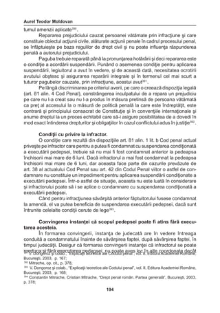 Aurel Teodor Moldovan 
194 
tumul amenzii aplicate390 . 
Repararea prejudiciului cauzat persoanei vătămate prin infracţiune şi care 
constituie obiectul acţiunii civile, alăturate acţiunii penale în cadrul procesului penal, 
se înfăptuieşte pe baza regulilor de drept civil şi nu poate influenţa răspunderea 
penală a autorului prejudiciului. 
Paguba trebuie reparată până la pronunţarea hotărârii şi deci repararea este 
o condiţie a acordării suspendării. Punând o asemenea condiţie pentru aplicarea 
suspendării, legiuitorul a avut în vedere, şi de această dată, necesitatea ocrotirii 
avutului obştesc şi asigurarea reparării integrale şi în termenul cel mai scurt a 
tuturor pagubelor cauzate, prin infracţiune, acestui avut391 . 
Pe lângă discriminarea pe criteriul averii, pe care o creează dispoziţia legală 
(art. 81 alin. 4 Cod Penal), constrângerea inculpatului de a repara un prejudiciu 
pe care nu l-a creat sau nu l-a produs în măsura pretinsă de persoana vătămată 
ca preţ al accesului la o măsură de politică penală la care este îndreptăţit, este 
contrară şi principiului consacrat de Constituţie şi în convenţiile internaţionale şi 
anume dreptul la un proces echitabil care să-i asigure posibilitatea de a dovedi în 
mod exact întinderea drepturilor şi obligaţiilor în cazul conflictului adus în justiţie392 . 
Condiţii cu privire la infractor. 
O condiţie care rezultă din dispoziţiile art. 81 alin. 1 lit. b Cod penal actual 
priveşte pe infractor care pentru a putea fi condamnat cu suspendarea condiţionată 
a executării pedepsei, trebuie să nu mai fi fost condamnat anterior la pedeapsa 
închisorii mai mare de 6 luni. Dacă infractorul a mai fost condamnat la pedeapsa 
închisorii mai mare de 6 luni, dar aceasta face parte din cazurile prevăzute de 
art. 38 al actualului Cod Penal sau art. 42 din Codul Penal viitor o astfel de con-damnare 
nu constituie un impediment pentru aplicarea suspendării condiţionate a 
executării pedepsei. Într-o astfel de situaţie, aceasta nu este luată în considerare 
şi infractorului poate să i se aplice o condamnare cu suspendarea condiţionată a 
executării pedepsei. 
Când pentru infracţiunea săvârşită anterior făptuitorului fusese condamnat 
la amendă, el va putea beneficia de suspendarea executării pedepsei, dacă sunt 
întrunite celelalte condiţii cerute de lege393 . 
Convingerea instanţei că scopul pedepsei poate fi atins fără executarea 
acesteia. 
În formarea convingerii, instanţa de judecată are în vedere întreaga 
conduită a condamnatului înainte de săvârşirea faptei, după săvârşirea faptei, în 
timpul judecăţii. Desigur că formarea convingerii instanţei că infractorul se poate 
reeduca şi fără executarea pedepsei, nu poate aves loc în alte coordonate decât 391 V. Dongoroz şi colab., “Explicaţii teoretice ale Codului penal”, vol. II, Editura Academiei Române, 
Bucureşti, 2003, p. 167; 
392 Mitrache, op. cit., p. 378; 
393 V. Dongoroz şi colab., “Explicaţii teoretice ale Codului penal”, vol. II, Editura Academiei Române, 
Bucureşti, 2003, p. 168; 
394 Constantin Mitrache, Cristian Mitrache, “Drept penal român. Partea generală”, Bucureşti, 2003, 
p. 378; 
 