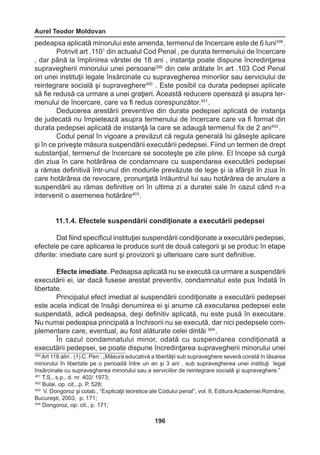 Aurel Teodor Moldovan 
196 
pedeapsa aplicată minorului este amenda, termenul de încercare este de 6 luni398 . 
Potrivit art .1101 din actualul Cod Penal , pe durata termenului de încercare 
, dar până la împlinirea vârstei de 18 ani , instanţa poate dispune încredinţarea 
supravegherii minorului unei persoane399 din cele arătate în art .103 Cod Penal 
ori unei instituţii legale însărcinate cu supravegherea minorilor sau serviciului de 
reintegrare socială şi supraveghere400 . Este posibil ca durata pedepsei aplicate 
să fie redusă ca urmare a unei graţieri. Această reducere operează şi asupra ter-menului 
de încercare, care va fi redus corespunzător.401 . 
Deducerea arestării preventive din durata pedepsei aplicată de instanţa 
de judecată nu împietează asupra termenului de încercare care va fi format din 
durata pedepsei aplicată de instanţă la care se adaugă termenul fix de 2 ani402 . 
Codul penal în vigoare a prevăzut că regula generală îsi găseşte aplicare 
şi în ce priveşte măsura suspendării executării pedepsei. Fiind un termen de drept 
substanţial, termenul de încercare se socoteşte pe zile pline. El începe să curgă 
din ziua în care hotărârea de condamnare cu suspendarea executării pedepsei 
a rămas definitivă într-unul din modurile prevăzute de lege şi ia sfârşit în ziua în 
care hotărârea de revocare, pronunţată înlăuntrul lui sau hotărârea de anulare a 
suspendării au rămas definitive ori în ultima zi a duratei sale în cazul când n-a 
intervenit o asemenea hotărâre403 . 
11.1.4. Efectele suspendării condiţionate a executării pedepsei 
Dat fiind specificul instituţiei suspendării condiţionate a executării pedepsei, 
efectele pe care aplicarea le produce sunt de două categorii şi se produc în etape 
diferite: imediate care sunt şi provizorii şi ulterioare care sunt definitive. 
Efecte imediate. Pedeapsa aplicată nu se execută ca urmare a suspendării 
executării ei, iar dacă fusese arestat preventiv, condamnatul este pus îndată în 
libertate. 
Principalul efect imediat al suspendării condiţionate a executării pedepsei 
este acela indicat de însăşi denumirea ei şi anume că executarea pedepsei este 
suspendată, adică pedeapsa, deşi definitiv aplicată, nu este pusă în executare. 
Nu numai pedeapsa principală a închisorii nu se execută, dar nici pedepsele com-plementare 
care, eventual, au fost alăturate celei dintâi 404 . 
În cazul condamnatului minor, odată cu suspendarea condiţionată a 
executării pedepsei, se poate dispune încredinţarea supravegherii minorului unei 
400 Art 118 alin . (1) C. Pen : „Măsura educativă a libertăţii sub supraveghere severă constă în lăsarea 
minorului în libertate pe o perioadă între un an şi 3 ani , sub supravegherea unei instituţi legal 
însărcinate cu supravegherea minorului sau a serviciilor de reintegrare socială şi supraveghere.” 
401 T.S., s.p., d. nr. 402/ 1973; 
402 Bulai, op. cit., p. P. 528; 
403 V. Dongoroz şi colab., “Explicaţii teoretice ale Codului penal”, vol. II, Editura Academiei Române, 
Bucureşti, 2003, p. 171; 
404 Dongoroz, op. cit., p. 171; 
 