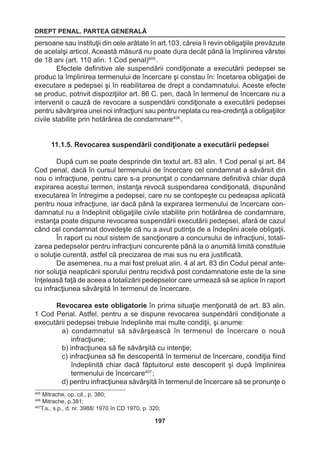 DREPT PENAL. PARTEA GENERALĂ 
197 
persoane sau instituţii din cele arătate în art.103, căreia îi revin obligaţiile prevăzute 
de acelalşi articol. Această măsură nu poate dura decât până la împlinirea vârstei 
de 18 ani (art. 110 alin. 1 Cod penal)405 . 
Efectele definitive ale suspendării condiţionate a executării pedepsei se 
produc la împlinirea termenului de încercare şi constau în: încetarea obligaţiei de 
executare a pedepsei şi în reabilitarea de drept a condamnatului. Aceste efecte 
se produc, potrivit dispoziţiilor art. 86 C. pen, dacă în termenul de încercare nu a 
intervenit o cauză de revocare a suspendării condiţionate a executării pedepsei 
pentru săvârşirea unei noi infracţiuni sau pentru neplata cu rea-credinţă a obligaţiilor 
civile stabilite prin hotărârea de condamnare406 . 
11.1.5. Revocarea suspendării condiţionate a executării pedepsei 
După cum se poate desprinde din textul art. 83 alin. 1 Cod penal şi art. 84 
Cod penal, dacă în cursul termenului de încercare cel condamnat a săvârsit din 
nou o infracţiune, pentru care s-a pronunţat o condamnare definitivă chiar după 
expirarea acestui termen, instanţa revocă suspendarea condiţionată, dispunând 
executarea în întregime a pedepsei, care nu se contopeşte cu pedeapsa aplicată 
pentru noua infracţiune, iar dacă până la expirarea termenului de încercare con-damnatul 
nu a îndeplinit obligaţiile civile stabilite prin hotărârea de condamnare, 
instanţa poate dispune revocarea suspendării executării pedepsei, afară de cazul 
când cel condamnat dovedeşte că nu a avut putinţa de a îndeplini acele obligaţii. 
În raport cu noul sistem de sancţionare a concursului de infracţiuni, totali-zarea 
pedepselor pentru infracţiuni concurente până la o anumită limită constituie 
o soluţie curentă, astfel că precizarea de mai sus nu era justificată. 
De asemenea, nu a mai fost preluat alin. 4 al art. 83 din Codul penal ante-rior 
soluţia neaplicării sporului pentru recidivă post condamnatorie este de la sine 
înţeleasă faţă de aceea a totalizării pedepselor care urmează să se aplice în raport 
cu infracţiunea săvârşită în termenul de încercare. 
Revocarea este obligatorie în prima situaţie menţionată de art. 83 alin. 
1 Cod Penal. Astfel, pentru a se dispune revocarea suspendării condiţionate a 
executării pedepsei trebuie îndeplinite mai multe condiţii, şi anume: 
a) condamnatul să săvârşească în termenul de încercare o nouă 
infracţiune; 
b) infracţiunea să fie săvârşită cu intenţie; 
c) infracţiunea să fie descoperită în termenul de încercare, condiţia fiind 
îndeplinită chiar dacă făptuitorul este descoperit şi după împlinirea 
termenului de încercare407 ; 
d) pentru infracţiunea săvârşită în termenul de încercare să se pronunţe o 
405 Mitrache, op. cit., p. 380; 
406 Mitrache, p.381; 
407T.s., s.p., d. nr. 3988/ 1970 în CD 1970, p. 320; 
 