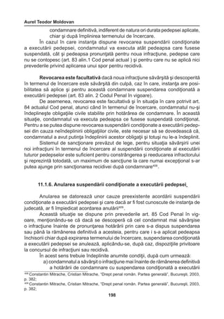 Aurel Teodor Moldovan 
198 
condamnare definitivă, indiferent de natura ori durata pedepsei aplicate, 
chiar şi după împlinirea termenului de încercare. 
În cazul în care instanţa dispune revocarea suspendării condiţionate 
a executării pedepsei, condamnatul va executa atât pedeapsa care fusese 
suspendată, cât şi pedeapsa pronunţată pentru noua infracţiune, pedepse care 
nu se contopesc (art. 83 alin.1 Cod penal actual ) şi pentru care nu se aplică nici 
prevederile privind aplicarea unui spor pentru recidivă. 
Revocarea este facultativă dacă noua infracţiune săvârşită şi descoperită 
în termenul de încercare este săvârşită din culpă, caz în care, instanţa are posi-bilitatea 
să aplice şi pentru această condamnare suspendarea condiţionată a 
executării pedepsei (art. 83 alin. 2 Codul Penal în vigoare). 
De asemenea, revocarea este facultativă şi în situaţia în care potrivit art. 
84 actualul Cod penal, atunci când în termenul de încercare, condamnatul nu-şi 
îndeplineşte obligaţiile civile stabilite prin hotărârea de condamnare. În această 
situaţie, condamnatul va executa pedeapsa ce fusese suspendată condiţionat. 
Pentru a se putea dispune revocarea suspendării condiţionate a executării pedep-sei 
din cauza neîndeplinirii obligaţiilor civile, este necesar să se dovedească că, 
condamnatul a avut putinţa îndeplinirii acestor obligaţii şi totuşi nu le-a îndeplinit. 
Sistemul de sancţionare prevăzut de lege, pentru situaţia săvârşirii unei 
noi infracţiuni în termenul de încercare al suspendării condiţionate al executării 
tuturor pedepselor este suficient pentru constrângerea şi reeducarea infractorului 
şi reprezintă totodată, un maximum de sancţiune la care numai excepţional s-ar 
putea ajunge prin sancţionarea recidivei după condamnare408 . 
11.1.6. Anularea suspendării condiţionate a executării pedepsei 
Anularea se datorează unor cauze preexistente acordării suspendării 
condiţionate a executării pedepsei şi care dacă ar fi fost cunoscute de instanţa de 
judecată, ar fi împiedicat acordarea anulării409 . 
Această situaţie se dispune prin prevederile art. 85 Cod Penal în vig-oare, 
menţionându-se că dacă se descoperă că cel condamnat mai săvârşise 
o infracţiune înainte de pronunţarea hotărârii prin care s-a dispus suspendarea 
sau până la rămânerea definitivă a acesteia, pentru care i s-a aplicat pedeapsa 
închisorii chiar după expirarea termenului de încercare, suspendarea condiţionată 
a executării pedepsei se anulează, aplicându-se, după caz, dispoziţiile privitoare 
la concursul de infracţiuni sau recidivă. 
În acest sens trebuie îndeplinite anumite condiţii, după cum urmează: 
a) condamnatul a săvârşit o infracţiune mai înainte de rămânerea definitivă 
a hotărârii de condamnare cu suspendarea condiţionată a executării 
408 Constantin Mitrache, Cristian Mitrache, “Drept penal român. Partea generală”, Bucureşti, 2003, 
p. 382; 
409 Constantin Mitrache, Cristian Mitrache, “Drept penal român. Partea generală”, Bucureşti, 2003, 
p. 382; 
 