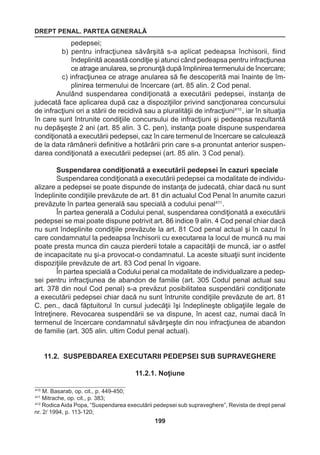 DREPT PENAL. PARTEA GENERALĂ 
199 
pedepsei; 
b) pentru infracţiunea săvârşită s-a aplicat pedeapsa închisorii, fiind 
îndeplinită această condiţie şi atunci când pedeapsa pentru infracţiunea 
ce atrage anularea, se pronunţă după împlinirea termenului de încercare; 
c) infracţiunea ce atrage anularea să fie descoperită mai înainte de îm-plinirea 
termenului de încercare (art. 85 alin. 2 Cod penal. 
Anulând suspendarea condiţionată a executării pedepsei, instanţa de 
judecată face aplicarea după caz a dispoziţiilor privind sancţionarea concursului 
de infracţiuni ori a stării de recidivă sau a pluralităţii de infracţiuni410 , iar în situaţia 
în care sunt întrunite condiţiile concursului de infracţiuni şi pedeapsa rezultantă 
nu depăşeşte 2 ani (art. 85 alin. 3 C. pen), instanţa poate dispune suspendarea 
condiţionată a executării pedepsei, caz în care termenul de încercare se calculează 
de la data rămânerii definitive a hotărârii prin care s-a pronuntat anterior suspen-darea 
condiţionată a executării pedepsei (art. 85 alin. 3 Cod penal). 
Suspendarea condiţionată a executării pedepsei în cazuri speciale 
Suspendarea condiţionată a executării pedepsei ca modalitate de individu-alizare 
a pedepsei se poate dispunde de instanţa de judecată, chiar dacă nu sunt 
îndeplinite condiţiile prevăzute de art. 81 din actualul Cod Penal în anumite cazuri 
prevăzute în partea generală sau specială a codului penal411 . 
În partea generală a Codului penal, suspendarea condiţionată a executării 
pedepsei se mai poate dispune potrivit art. 86 indice 9 alin. 4 Cod penal chiar dacă 
nu sunt îndeplinite condiţiile prevăzute la art. 81 Cod penal actual şi în cazul în 
care condamnatul la pedeapsa închisorii cu executarea la locul de muncă nu mai 
poate presta munca din cauza pierderii totale a capacităţii de muncă, iar o astfel 
de incapacitate nu şi-a provocat-o condamnatul. La aceste situaţii sunt incidente 
dispoziţiile prevăzute de art. 83 Cod penal în vigoare. 
În partea specială a Codului penal ca modalitate de individualizare a pedep-sei 
pentru infracţiunea de abandon de familie (art. 305 Codul penal actual sau 
art. 378 din noul Cod penal) s-a prevăzut posibilitatea suspendării condiţionate 
a executării pedepsei chiar dacă nu sunt întrunite condiţiile prevăzute de art. 81 
C. pen., dacă făptuitorul în cursul judecăţii îşi îndeplineşte obligaţiile legale de 
întreţinere. Revocarea suspendării se va dispune, în acest caz, numai dacă în 
termenul de încercare condamnatul săvârşeşte din nou infracţiunea de abandon 
de familie (art. 305 alin. ultim Codul penal actual). 
11.2. SUSPEBDAREA EXECUTARII PEDEPSEI SUB SUPRAVEGHERE 
11.2.1. Noţiune 
410 M. Basarab, op. cit., p. 449-450; 
411 Mitrache, op. cit., p. 383; 
412 Rodica Aida Popa, “Suspendarea executării pedepsei sub supraveghere”, Revista de drept penal 
nr. 2/ 1994, p. 113-120; 
 