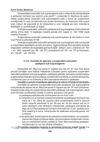 Aurel Teodor Moldovan 
200 
Suspendarea executării sub supraveghere este o măsură de individualizare 
a pedepsei închisorii sau potrivit unei opinii412 consacrate în literatura de speci-alitate 
suspendarea executării sub supraveghere este o formă de suspendare 
condiţionată în care condamnatul pe durata termenului de încercare este supus 
unor măsuri de siguranţă şi de respectare a unor obligaţii pe care instanţa le 
stabileşte în conformitate cu legea. 
Instituţia suspendării executării pedepsei sub supraveghere a fost introdusă 
pentru prima dată în legislaţia noastră penală prin Legea nr. 104 /1992 după 
modelul francez413 . 
Suspendarea executării pedepsei sub supraveghere îşi are sediul în noul 
Cod Penal la articolele 91-98 . 
Instituţia suspendării executării pedepsei sub supraveghere este cunoscută 
în majoritatea legislaţiilor penale europene, reglementarea fiind rezultatul analizei 
dispoziţiilor similare din legislaţiile germană (§56 - §56g C. pen.), italiană ( art. 163 
– art. 168), spaniolă (art. 80 - art. 87), portugheză (art. 50 - art. 57) şi franceză ( 
art. 132-40 – art. 132-53). 
11.2.2. Condiţii de aplicare a suspendării executării 
pedepsei sub supraveghere 
Dispoziţiile art. 86ą Cod penal în vigoare sau ale art. 91 noul Cod penal 
prevăd condiţiile care trebuie îndeplinite cumulativ pentru aplicarea suspendării 
executării pedepsei sub supraveghere: pedeapsa aplicată, persoana condamnatului 
şi aprecierea instanţei că pronunţarea condamnării constituie un avertisment pentru 
condamnat care se va îndrepta şi fără executarea efectivă a pedepsei. 
Condiţii cu privire la pedepsa aplicată şi la natura infracţiunii săvârşite. 
Condiţiile de aplicare a suspendării executării pedepsei sub supraveghere 
sunt prevăzute expres de art. 86ą Cod penal în vigoare sau art. 91 noul Cod penal. 
Instanţa poate dispune suspendarea executării pedepsei sub supraveghere, dacă 
sunt întrunite următoarele condiţii în lumina actualului Cod penal: 
a) pedeapsa aplicată este închisoarea de cel mult 4 ani; 
b) infractorul nu a mai fost condamnat anterior la pedeapsa închisorii mai 
mare de 1 an, afară de cazurile când condamnarea intră în vreunul 
dintre cazurile prevăzute în art. 38 sau art. 42 din viitorul cod ori în 
cazul săvârşirii unei infracţiuni intenţionate, pedeapsa prevăzută de 
lege să nu fi fost pedeapsa închisorii mai mare de 15 ani, acelaşi lucru 
fiind valabil şi în cazul infractiunilor de vătămare corporală gravă, viol 
si tortură; 
c) se apreciază, ţinând seama de persoana condamnatului, de comporta-mentul 
său după comiterea faptei, că pronunţarea condamnării consti-tuie 
un avertisment pentru acesta şi, chiar fără executarea pedepsei, 
condamnatul nu va mai săvârşi infracţiuni. 
413 C. BuPlari i n„M aacnutealle d en dorrempta pteivnea l e- xPiasrtteean tgee nîenr amlăo ”Emde. Anltlu Bl eîcnkt,o Bcumcuirriei şati c1e9s97te ,i plaugc r5ă3r3i s-a 
 