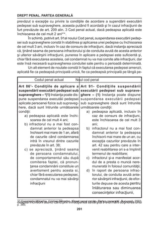 DREPT PENAL. PARTEA GENERALĂ 
201 
prevăzut o excepţie cu privire la condiţiile de acordare a supendării executării 
pedepsei sub supraveghere, aceasta putând fi acordată şi în cazul infracţiunii de 
furt prevăzute de art. 209 alin. 3 Cod penal actual, dacă pedeapsa aplicată este 
închisoarea de cel mult 2 ani414 . 
În schimb, potrivit art. 91al noului Cod penal, suspendarea executării pedep-sei 
sub supraveghere constă în stabilirea şi aplicarea unei pedepse cu închisoarea 
de cel mult 3 ani, inclusiv în caz de consurs de infracţiuni, dacă instanţa apreciază 
că, ţinând seama de persoana infractorului şi de conduita avută de acesta anterior 
şi ulterior săvârşirii infracţiunii, punerea în aplicare a pedepsei este suficientă şi, 
chiar fără executarea acesteia, cel condamnat nu va mai comite alte infracţiuni, dar 
este însă necesară supravegherea conduitei sale pentru o perioadă determinată. 
Un alt element de noutate constă în faptul că executarea pedepsei amenzii, 
aplicată fie ca pedeapsă principală unică, fie ca pedeapsă principală pe lângă pe-deapsa 
închisorii atunci când prin infracţiunea săvârşită s-a urmărit obţinerea unui 
Codul penal actual Noul cod penal 
Art 861- Condiţiile de aplicare a 
suspendării executării pedepsei sub 
supraveghere – 2(1) Instanţa poate dis-pune 
suspendarea executăii pedepsei 
aplicate persoanei fizice sub supraveg-here, 
dacă sunt întrunite următoarele 
condiţii: 
a) pedeapsa aplicată este închisoarea 
de cel mult 4 ani; 
b) infractorul nu a mai fost condamnat 
anterior la pedeapsa 
închisorii mai mare de 1 an, afară 
de cazurile când condamnarea 
intră în vreunul dintre cazurile 
prevăzute în art. 38; 
c) se apreciază, ţinând seama 
de persoana condamnatului, 
de comportamentul său după 
comiterea faptei, că pronunţarea 
condamnării constituie un 
avertisment pentru acesta si, 
chiar fără executarea pedepsei, 
condamnatul nu va mai săvârşi 
infracţiuni 
Art 91- Condiţiile suspendării 
executării pedepsei sub supraveghere 
– (1) Instanţa poate dispune 
suspendarea executării pedepsei 
sub supraveghere dacă sunt întrunite 
următoarele condiţii: 
a) pedeapsa aplicată, inclusiv în 
caz de consurs de infracţiuni, 
este închisoarea de cel mult 3 
ani; 
b) infractorul nu a mai fost condamnat 
anterior la pedeapsa 
închisorii mai mare de un an, cu 
excepţia cazurilor prevăzute 
în 
art. 42 sau pentru care a inter-venit 
reabilitarea ori s-a împlinit 
termenul de reabilitare; 
c) infractorul şi-a manifestat acor-dul 
de a presta o muncă neremunerată 
în folosul comunităţii; 
d) în raport de persoana infractorului, 
de conduita avută anterior 
săvârşirii infracţiunii, de efor-turile 
depuse de acesta pentru 
înlăturarea 
sau diminuarea 
consecinţelor 
infracţiunii, 
414 Constantin Mitrache, Cristian Mitrache, “Drept penal român. Partea generală”, Bucureşti, 2003, 
p. 385; 
 