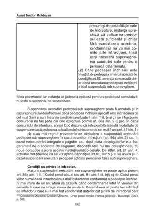 Aurel Teodor Moldovan 
202 
folos patrimonial, iar instanţa de judecată optează pentru o pedeapsă cumulativă, 
nu este susceptibilă de suspendare. 
Suspendarea executării pedepsei sub supraveghere poate fi acordată şi în 
cazul concursului de infracţiuni, dacă pedeapsa închisorii aplicată este închisoarea de 
cel mult 3 ani şi sunt întrunite conditiile prevăzute în alin. 1 lit. b) şi c), iar infracţiunile 
concurente nu fac parte din cele exceptate potrivit art. 86ą alin. 2 C.pen. În cazul 
concursului de infracţiuni, şi noul Cod dispune că este posibilă această modalitate de 
suspendare dacă pedeapsa aplicată este închisoarea de cel mult 3 ani (art. 91 alin. 1). 
Nu s-au mai reţinut prevederile de excludere a suspendării executării 
pedepsei sub supraveghere în cazul anumitor infracţiuni (art. 86ą alin. 3) sau în 
cazul nerecuperării integrale a pagubei sau dacă plata despăgubirilor n-a fost 
garantată de o societate de asigurare, dispoziţii care nu mai corespondeau cu 
noua concepţie asupra acestei instituţii juridico-penale. De altfel, art. 81 alin. 4, 
actualul cod prevede că se vor aplica dispoziţiile art.81, alin.5 şi 6 se aplică şi în 
cazul suspendării executării pedepsei aplicate persoanei fizice sub supraveghere. 
Condiţii cu privire la infractor. 
Măsura suspendării executării sub supraveghere se poate aplica potrivit 
art. 86ą alin. 1 lit. ) Codul penal actual sau art. 91 alin. 1 lit. b) ţi c) din Codul penal 
viitor numai dacă infractorul nu a mai fost anterior condamnat la pedeapsa închiso-rii 
mai mare de un an, afară de cazurile când condamnarea intră în vreunul din 
cazurile în care nu atrage starea de recidivă. Deci măsura se poate lua atât faţă 
de infractorul care nu a mai fost condamnat anterior cât şi faţă de infractorul care 
precum şi de posibilităţile sale 
de îndreptare, instanţa apreciază 
că aplicarea pedepsei 
este suficientă şi chiar 
fără executarea acesteia, 
condamnatul 
nu va mai co-mite 
alte infracţiuni, însă 
este necesară supraveghe-rea 
conduitei sale pentru o 
perioadă determinată. 
(2) Când pedeapsa închisorii este 
însoţită de pedeapsa amenzii aplicate 
în 
condiţiile art.62, amenda se execută chi-ar 
dacă executarea pedepsei închisorii 
a fost suspendată sub supraveghere. 
415 Constantin Mitrache, Cristian Mitrache, “Drept penal român. Partea generală”, Bucureşti, 2003, 
p. 386; 
 