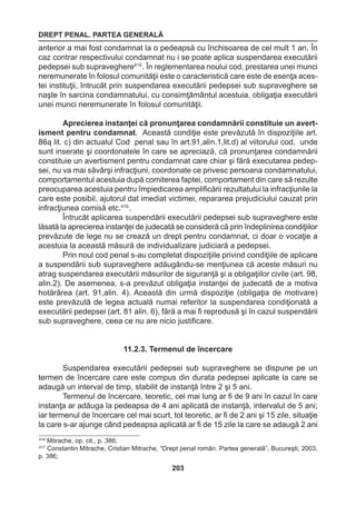 DREPT PENAL. PARTEA GENERALĂ 
203 
anterior a mai fost condamnat la o pedeapsă cu închisoarea de cel mult 1 an. În 
caz contrar respectivului condamnat nu i se poate aplica suspendarea executării 
pedepsei sub supraveghere415 . În reglementarea noului cod, prestarea unei munci 
neremunerate în folosul comunităţii este o caracteristică care este de esenţa aces-tei 
instituţii, întrucât prin suspendarea executării pedepsei sub supraveghere se 
naşte în sarcina condamnatului, cu consimţământul acestuia, obligaţia executării 
unei munci neremunerate în folosul comunităţii. 
Aprecierea instanţei că pronunţarea condamnării constituie un avert-isment 
pentru condamnat. Această condiţie este prevăzută în dispoziţiile art. 
86ą lit. c) din actualul Cod penal sau în art.91,alin.1,lit.d) al viitorului cod, unde 
sunt inserate şi coordonatele în care se apreciază, că pronunţarea condamnării 
constituie un avertisment pentru condamnat care chiar şi fără executarea pedep-sei, 
nu va mai săvârşi infracţiuni, coordonate ce privesc persoana condamnatului, 
comportamentul acestuia după comiterea faptei, comportament din care să rezulte 
preocuparea acestuia pentru împiedicarea amplificării rezultatului la infracţiunile la 
care este posibil, ajutorul dat imediat victimei, repararea prejudiciului cauzat prin 
infracţiunea comisă etc.416 . 
Întrucât aplicarea suspendării executării pedepsei sub supraveghere este 
lăsată la aprecierea instanţei de judecată se consideră că prin îndeplinirea condiţiilor 
prevăzute de lege nu se crează un drept pentru condamnat, ci doar o vocaţie a 
acestuia la această măsură de individualizare judiciară a pedepsei. 
Prin noul cod penal s-au completat dispoziţiile privind condiţiile de aplicare 
a suspendării sub supraveghere adăugându-se menţiunea că aceste măsuri nu 
atrag suspendarea executării măsurilor de siguranţă şi a obligaţiilor civile (art. 98, 
alin.2). De asemenea, s-a prevăzut obligaţia instanţei de judecată de a motiva 
hotărârea (art. 91,alin. 4). Această din urmă dispoziţie (obligaţia de motivare) 
este prevăzută de legea actuală numai referitor la suspendarea condiţionată a 
executării pedepsei (art. 81 alin. 6), fără a mai fi reprodusă şi în cazul suspendării 
sub supraveghere, ceea ce nu are nicio justificare. 
11.2.3. Termenul de încercare 
Suspendarea executării pedepsei sub supraveghere se dispune pe un 
termen de încercare care este compus din durata pedepsei aplicate la care se 
adaugă un interval de timp, stabilit de instanţă între 2 şi 5 ani. 
Termenul de încercare, teoretic, cel mai lung ar fi de 9 ani în cazul în care 
instanţa ar adăuga la pedeapsa de 4 ani aplicată de instanţă, intervalul de 5 ani; 
iar termenul de încercare cel mai scurt, tot teoretic, ar fi de 2 ani şi 15 zile, situaţie 
la care s-ar ajunge când pedeapsa aplicată ar fi de 15 zile la care se adaugă 2 ani 
416 Mitrache, op. cit., p. 386; 
417 Constantin Mitrache, Cristian Mitrache, “Drept penal român. Partea generală”, Bucureşti, 2003, 
p. 386; 
 