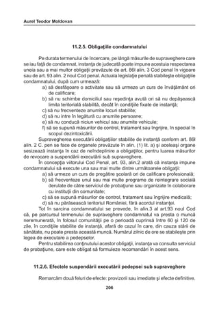 Aurel Teodor Moldovan 
206 
11.2.5. Obligaţiile condamnatului 
Pe durata termenului de încercare, pe lângă măsurile de supraveghere care 
se iau faţă de condamnat, instanţa de judecată poate impune acestuia respectarea 
uneia sau a mai multor obligaţii prevăzute de art. 86ł alin. 3 Cod penal în vigoare 
sau de art. 93 alin. 2 noul Cod penal. Actuala legislaţie penală stabileşte obligaţiile 
condamnatului, după cum urmează: 
a) să desfăşoare o activitate sau să urmeze un curs de învăţământ ori 
de calificare; 
b) să nu schimbe domiciliul sau reşedinţa avută ori să nu depăşească 
limita teritorială stabilită, decât în condiţiile fixate de instanţă; 
c) să nu frecventeze anumite locuri stabilite; 
d) să nu intre în legătură cu anumite persoane; 
e) să nu conducă niciun vehicul sau anumite vehicule; 
f) să se supună măsurilor de control, tratament sau îngrijire, în special în 
scopul dezintoxicării. 
Supravegherea executării obligaţiilor stabilite de instanţă conform art. 86ł 
alin. 2 C. pen se face de organele prevăzute în alin. (1) lit. a) şi aceleaşi organe 
sesizează instanţa în caz de neîndeplinire a obligaţiilor, pentru luarea măsurilor 
de revocare a suspendării executării sub supraveghere. 
În concepţia viitorului Cod Penal, art. 93, alin.2 arată că instanţa impune 
condamnatului să execute una sau mai multe dintre următoarele obligaţii: 
a) să urmeze un curs de pregătire şcolară ori de calificare profesională; 
b) să frecventeze unul sau mai multe programe de reintegrare socială 
derulate de către serviciul de probaţiune sau organizate în colaborare 
cu instituţii din comunitate; 
c) să se supună măsurilor de control, tratament sau îngrijire medicală; 
d) să nu părăsească teritoriul României, fără acordul instanţei. 
Tot în sarcina condamnatului se prevede, în alin.3 al art.93 noul Cod 
că, pe parcursul termenului de supraveghere condamnatul va presta o muncă 
neremunerată, în folosul comunităţii pe o perioadă cuprinsă între 60 şi 120 de 
zile, în condiţiile stabilite de instanţă, afară de cazul în care, din cauza stării de 
sănătate, nu poate presta această muncă. Numărul zilnic de ore se stabileşte prin 
legea de executare a pedepselor. 
Pentru stabilirea conţinutului acestor obligaţii, instanţa va consulta serviciul 
de probaţiune, care este obligat să formuleze recomandări în acest sens. 
11.2.6. Efectele suspendării executării pedepsei sub supraveghere 
Remarcăm două feluri de efecte: provizorii sau imediate şi efecte definitive. 
 