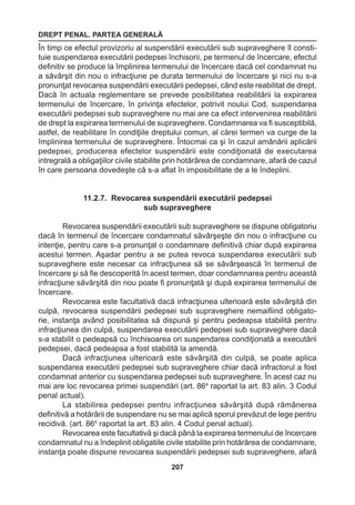 DREPT PENAL. PARTEA GENERALĂ 
207 
În timp ce efectul provizoriu al suspendării executării sub supraveghere îl consti-tuie 
suspendarea executării pedepsei închisorii, pe termenul de încercare, efectul 
definitiv se produce la împlinirea termenului de încercare dacă cel condamnat nu 
a săvârşit din nou o infracţiune pe durata termenului de încercare şi nici nu s-a 
pronunţat revocarea suspendării executării pedepsei, când este reabilitat de drept. 
Dacă în actuala reglementare se prevede posibilitatea reabilitării la expirarea 
termenului de încercare, în privinţa efectelor, potrivit noului Cod, suspendarea 
executării pedepsei sub supraveghere nu mai are ca efect intervenirea reabilitării 
de drept la expirarea termenului de supraveghere. Condamnarea va fi susceptibilă, 
astfel, de reabilitare în condiţiile dreptului comun, al cărei termen va curge de la 
împlinirea termenului de supraveghere. Întocmai ca şi în cazul amânării aplicării 
pedepsei, producerea efectelor suspendării este condiţionată de executarea 
intregrală a obligaţiilor civile stabilite prin hotărârea de condamnare, afară de cazul 
în care persoana dovedeşte că s-a aflat în imposibilitate de a le îndeplini. 
11.2.7. Revocarea suspendării executării pedepsei 
sub supraveghere 
Revocarea suspendării executării sub supraveghere se dispune obligatoriu 
dacă în termenul de încercare condamnatul săvârşeşte din nou o infracţiune cu 
intenţie, pentru care s-a pronunţat o condamnare definitivă chiar după expirarea 
acestui termen. Aşadar pentru a se putea revoca suspendarea executării sub 
supraveghere este necesar ca infracţiunea să se săvârşească în termenul de 
încercare şi să fie descoperită în acest termen, doar condamnarea pentru această 
infracţiune săvârşită din nou poate fi pronunţată şi după expirarea termenului de 
încercare. 
Revocarea este facultativă dacă infracţiunea ulterioară este săvârşită din 
culpă, revocarea suspendării pedepsei sub supraveghere nemaifiind obligato-rie, 
instanţa având posibilitatea să dispună şi pentru pedeapsa stabilită pentru 
infracţiunea din culpă, suspendarea executării pedepsei sub supraveghere dacă 
s-a stabilit o pedeapsă cu închisoarea ori suspendarea condiţionată a executării 
pedepsei, dacă pedeapsa a fost stabilită la amendă. 
Dacă infracţiunea ulterioară este săvârşită din culpă, se poate aplica 
suspendarea executării pedepsei sub supraveghere chiar dacă infractorul a fost 
condamnat anterior cu suspendarea pedepsei sub supraveghere. În acest caz nu 
mai are loc revocarea primei suspendări (art. 864 raportat la art. 83 alin. 3 Codul 
penal actual). 
La stabilirea pedepsei pentru infracţiunea săvârşită după rămânerea 
definitivă a hotărârii de suspendare nu se mai aplică sporul prevăzut de lege pentru 
recidivă. (art. 864 raportat la art. 83 alin. 4 Codul penal actual). 
Revocarea este facultativă şi dacă până la expirarea termenului de încercare 
condamnatul nu a îndeplinit obligatiile civile stabilite prin hotărârea de condamnare, 
instanţa poate dispune revocarea suspendării pedepsei sub supraveghere, afară 
 