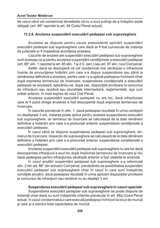 Aurel Teodor Moldovan 
208 
de cazul când cel condamnat dovedeste că nu a avut putinţa de a îndeplini acele 
obligaţii (art. 864 raportat la art. 84 Codul Penal actual). 
11.2.8. Anularea suspendării executării pedepsei sub supraveghere 
Anularea se dispune pentru cauze preexistente aplicării suspendării 
executării pedespei sub supraveghere care dacă ar fi fost cunoscute de instanţa 
de judecată ar fi împiedicat acordarea acesteia. 
Cazurile de anulare ale suspendării executării pedepsei sub supraveghere 
sunt aceleaşi ca şi pentru anularea suspendării condiţionate a executării pedepsei 
(art. 865 alin. 1 raportat la art. 85 alin. 1 şi 2 C. pen.) sau art. 97 alin. noul Cod penal. 
Astfel, dacă se descoperă că cel condamnat mai săvârşise o infractiune 
înainte de pronunţarea hotărârii prin care s-a dispus suspendarea sau până la 
rămânerea definitivă a acesteia, pentru care i s-a aplicat pedeapsa închisorii chiar 
după expirarea termenului de încercare, suspendarea condiţionată a executării 
pedepsei se anulează, aplicându-se, după caz, dispoziţiile privitoare la concursul 
de infracţiuni sau recidivă sau pluralitate intermediară, reglementată, aşa cum 
arătat anterior, în mod expres de noul Cod Penal. 
Anularea suspendării executării pedepsei nu are loc, dacă infractiunea 
care ar fi putut atrage anularea a fost descoperită după expirarea termenului de 
încercare. 
În cazurile prevăzute în alin. 1, dacă pedeapsa rezultată în urma contopirii 
nu depăşeşte 3 ani, instanţa poate aplica pentru aceasta suspendarea executării 
sub supraveghere, iar termenul de încercare se calculează de la data rămânerii 
definitive a hotărârii prin care s-a pronunţat anterior suspendarea condiţionată a 
executării pedepsei. 
În cazul când se dispune suspendarea pedepsei sub supraveghere, ter-menul 
de încercare, respectiv de supraveghere se calculează de la data rămânerii 
definitive a hotărârii prin care s-a pronuntat anterior suspendarea conditionată a 
executării pedepsei. 
Anularea suspendării executării pedepsei sub supraveghere nu are loc dacă 
descoperirea infracţiunii a avut loc după împlinirea termenului de încercare şi nici 
dacă pedeapsa pentru infracţiunea săvârşită anterior a fost stabilită la amendă. 
În cazul anulării suspendării pedepsei sub supraveghere s-a reformulat 
alin. 2 din art. 865 
’ din actualul Cod penal, prevăzându-se posibilitatea suspendării 
executării pedepsei sub supraveghere chiar în cazul în care sunt îndeplinite 
condiţiile anulării, dacă pedeapsa rezultată în urma aplicării dispoziţiilor privitoare 
la concursul de infracţiuni sau recidivă nu au depăşit 3 ani. 
Suspendarea executării pedepsei sub supraveghere în cazuri speciale. 
Suspendarea executării pedepsei sub supraveghere se poate dispune de 
instanţă chiar dacă nu sunt îndeplinite criteriile prevăzute în art. 86ą Codul Penal 
actual, în cazul condamnatului care execută pedeapsa închisorii la locul de muncă 
şi care şi-a pierdut total capacitatea de muncă. 
 