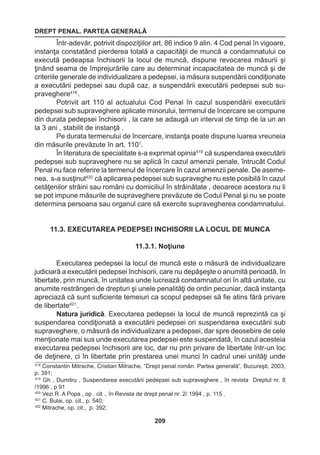 DREPT PENAL. PARTEA GENERALĂ 
209 
Într-adevăr, potrivit dispoziţiilor art. 86 indice 9 alin. 4 Cod penal în vigoare, 
instanţa constatând pierderea totală a capacităţii de muncă a condamnatului ce 
execută pedeapsa închisorii la locul de muncă, dispune revocarea măsurii şi 
ţinând seama de împrejurările care au determinat incapacitatea de muncă şi de 
criteriile generale de individualizare a pedepsei, ia măsura suspendării condiţionate 
a executării pedepsei sau după caz, a suspendării executării pedepsei sub su-praveghere418 
. 
Potrivit art 110 al actualului Cod Penal în cazul suspendării executării 
pedepsei sub supraveghere aplicate minorului, termenul de încercare se compune 
din durata pedepsei închisorii , la care se adaugă un interval de timp de la un an 
la 3 ani , stabilit de instanţă . 
Pe durata termenului de încercare, instanţa poate dispune luarea vreuneia 
din măsurile prevăzute în art. 1101. 
În literatura de specialitate s-a exprimat opinia419 că suspendarea executării 
pedepsei sub supraveghere nu se aplică în cazul amenzii penale, întrucât Codul 
Penal nu face referire la termenul de încercare în cazul amenzii penale. De aseme-nea, 
s-a susţinut420 că aplicarea pedepsei sub supraveghe nu este posibilă în cazul 
cetăţenilor străini sau români cu domiciliul în străinătate , deoarece acestora nu li 
se pot impune măsurile de supraveghere prevăzute de Codul Penal şi nu se poate 
determina persoana sau organul care să exercite supravegherea condamnatului. 
11.3. EXECUTAREA PEDEPSEI INCHISORII LA LOCUL DE MUNCA 
11.3.1. Noţiune 
Executarea pedepsei la locul de muncă este o măsură de individualizare 
judiciară a executării pedepsei închisorii, care nu depăşeşte o anumită perioadă, în 
libertate, prin muncă, în unitatea unde lucrează condamnatul ori în altă unitate, cu 
anumite restrângeri de drepturi şi unele penalităţi de ordin pecuniar, dacă instanţa 
apreciază că sunt suficiente temeiuri ca scopul pedepsei să fie atins fără privare 
de libertate421 . 
Natura juridică. Executarea pedepsei la locul de muncă reprezintă ca şi 
suspendarea condiţionată a executării pedepsei ori suspendarea executării sub 
supraveghere, o măsură de individualizare a pedepsei, dar spre deosebire de cele 
menţionate mai sus unde executarea pedepsei este suspendată, în cazul acesteia 
executarea pedepsei închisorii are loc, dar nu prin privare de libertate într-un loc 
de deţinere, ci în libertate prin prestarea unei munci în cadrul unei unităţi unde 
418 Constantin Mitrache, Cristian Mitrache, “Drept penal român. Partea generală”, Bucureşti, 2003, 
p. 391; 
419 Gh , Dumitru , Suspendarea executării pedepsei sub supraveghere , în revista Dreptul nr. 8 
/1996 , p 91 
420 Vezi R. A Popa , op . cit ., în Revista de drept penal nr. 2/ 1994 , p. 115 . 
421 C. Bulai, op. cit., p. 540; 
422 Mitrache, op. cit., p. 392; 
 
