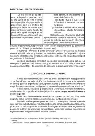 DREPT PENAL. PARTEA GENERALĂ 
21 
9 Constantin Mitrache. – Drept penal. Partea generală. Bucureşt 2002, pag. 21. 
10 Idem 8. 
11 Costică Bulai – Manual de drept penal. Partea Generală, Editura ALL, Bucureţti, 1997. 
actuala reglementare, respectiv art 74 din viitoarea reglementare, cu denumirea 
generică de “ Criterii generale de individualizare”). 
În lucrarea “Principii di dritto criminale” Enrico Ferii aprecia că Şcoala 
clasică a stabilit raţiunea şi limitele dreptului de a pedepsi (pedeapsa fiind o justă 
sancţiune aplicată pentru infracţiunea săvârşită, ce trebuie să fie gradată în raport 
cu gravitatea infracţiunii).9 
Doctrina pozitivistă consideră că reacţia antiinfarcţională trebuie să 
corespundă periculozităţii infractorului şi să se realizeze prin măsuri adecvate 
acestei periculozităţii – de eliminare din societate în cazul criminalilor înnăscuţi.10 
1.3. IZVOARELE DREPTULUI PENAL 
În mod obişnuit termenul de “Izvor de drept” este folosit în accepţiunea de 
„izvor formal” sau „sursa juridică” a dreptului care constă în „însuşi actul legislativ 
în care îşi găseşte exprimarea voinţa puterii publice şi care cuprinde normele de 
drept, în speţă normele de drept penal cu elementele componente ale acestora.11 
În consecintă, hotărârile şi ordonanţele Guvernului, ordinele ministerelor, 
actele emise de organele administraţiei publice locale nu pot constitui izvoare 
de drept penal. 
Astfel, raportându-ne la alte ramuri de drept, putem concluziona că izvoarele 
dreptului penal sunt mai restrânse ca număr, dar sunt precis determinate. 
Normele juridice penale generale, dar şi o mare parte din cele speciale 
sunt cuprinse în Codul penal, rezultând astfel o altă caracteristică a acestor norme, 
şi anume un ridicat grad de stabilitate. Bineînţeles că importante reglementări 
penale le întâlnim în unele legi complinitoare, unele legi speciale nepenale ce 
reglementează relaţii sociale din anumite domenii. 
La stabilirea şi aplicarea 
pedepselor pentru persoana 
juridică se ţine seama 
de dispoziţiile părţii generale a 
prezentului cod, de limitele de 
pedeapsă fixate în partea specială 
pentru persoana fizică, de 
gravitatea faptei săvârşite şi de 
împrejurările care atenuează sau 
agravează răspunderea penală. 
care constituie antecedente pe-nale 
ale infractorului; 
f) conduita după săvârşirea 
infracţiunii şi în cursul procesu-lui 
penal; 
g) nivelul de educaţie, vârsta, starea 
de sănătate, situaţia familială şi 
socială. 
(2) Când pentru infracţiunea săvârşită 
legea prevede pedepse alternative, se ţine 
seama de criteriile prevăzute în alin.(1) şi 
pentru alegerea uneia dintre acestea. 
 