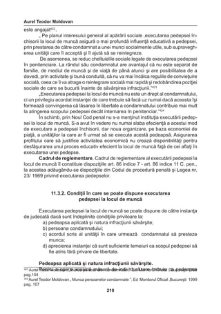 Aurel Teodor Moldovan 
210 
este angajat422 . 
„ Pe planul interesului general al apărării sociale ,executarea pedepsei în-chisorii 
la locul de muncă asigură o mai profundă influenţă educativă a pedepsei, 
prin prestarea de către condamnat a unei munci socialmente utile, sub supravegh-erea 
unităţii care îl acceptă şi îl ajută să se reintegreze. 
De asemenea, se reduc cheltuielile sociale legate de executarea pedepsei 
în penitenciare. La rândul său condamnatul are avantajul că nu este separat de 
familie, de mediul de muncă şi de viaţă de până atunci şi are posibilitatea de a 
dovedi, prin activitate şi bună conduită, că nu va mai încălca regulile de convieţuire 
socială, ceea ce îi va atrage o reintegrare socială mai rapidă şi redobândirea poziţiei 
sociale de care se bucură înainte de săvârşirea infracţiunii.”423 
„Executarea pedepsei la locul de muncă nu este un drept al condamnatului, 
ci un privilegiu acordat instanţei de care trebuie să facă uz numai dacă aceasta îşi 
formează convingerea că lăsarea în libertate a condamnatului contribuie mai mult 
la atingerea scopului pedepsei decât internarea în penitenciar.”424 
În schimb, prin Noul Cod penal nu s-a menţinut instituţia executării pedep-sei 
la locul de muncă. S-a avut în vedere nu numai slaba efecienţă a acestui mod 
de executare a pedepsei închisorii, dar noua organizare, pe baza economiei de 
piaţă, a unităţilor la care ar fi urmat să se execute acestă pedeapsă. Asigurarea 
profitului care să justifice activitatea economică nu crează disponibilităţi pentru 
desfăşurarea unui proces educativ efecient la locul de muncă faţă de cei aflaţi în 
executarea unei pedepse. 
Cadrul de reglementare. Cadrul de reglementare al executării pedepsei la 
locul de muncă îl constituie dispoziţiile art. 86 indice 7 - art. 86 indice 11 C. pen., 
la acestea adăugându-se dispoziţiile din Codul de procedură penală şi Legea nr. 
23/ 1969 privind executarea pedepselor. 
11.3.2. Condiţii în care se poate dispune executarea 
pedepsei la locul de muncă 
Executarea pedepsei la locul de muncă se poate dispune de către instanţa 
de judecată dacă sunt îndeplinite condiţiile privitoare la: 
a) pedeapsa aplicată şi natura infracţiunii săvârşite; 
b) persoana condamnatului; 
c) acordul scris al unităţii în care urmează condamnatul să presteze 
munca; 
d) aprecierea instanţei că sunt suficiente temeiuri ca scopul pedepsei să 
fie atins fără privare de libertate. 
Pedeapsa aplicată şi natura infracţiunii săvârşite. 
423 Aurel PTeednotrr Mu oald oovpaen r„aM uanccea apsetrăso amneălsour crăon ddaem innadteiv ,i”d Euda. lMizoanrieto rturle Obfiuciieal ,c Bau cpueredşetia 1p9s9a9 
pag.104 
424 Aurel Teodor Moldovan „ Munca persoanelor condamnate ”, Ed Monitorul Oficial ,Bucureşti 1999 
pag. 107 
 