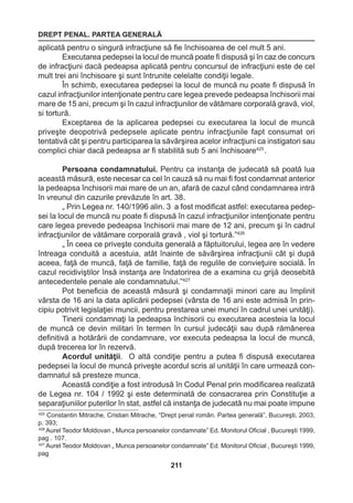 DREPT PENAL. PARTEA GENERALĂ 
211 
aplicată pentru o singură infracţiune să fie închisoarea de cel mult 5 ani. 
Executarea pedepsei la locul de muncă poate fi dispusă şi în caz de concurs 
de infracţiuni dacă pedeapsa aplicată pentru concursul de infracţiuni este de cel 
mult trei ani închisoare şi sunt întrunite celelalte condiţii legale. 
În schimb, executarea pedepsei la locul de muncă nu poate fi dispusă în 
cazul infracţiunilor intenţionate pentru care legea prevede pedeapsa închisorii mai 
mare de 15 ani, precum şi în cazul infracţiunilor de vătămare corporală gravă, viol, 
si tortură. 
Exceptarea de la aplicarea pedepsei cu executarea la locul de muncă 
priveşte deopotrivă pedepsele aplicate pentru infracţiunile fapt consumat ori 
tentativă cât şi pentru participarea la săvârşirea acelor infracţiuni ca instigatori sau 
complici chiar dacă pedeapsa ar fi stabilită sub 5 ani închisoare425 . 
Persoana condamnatului. Pentru ca instanţa de judecată să poată lua 
această măsură, este necesar ca cel în cauză să nu mai fi fost condamnat anterior 
la pedeapsa închisorii mai mare de un an, afară de cazul când condamnarea intră 
în vreunul din cazurile prevăzute în art. 38. 
„ Prin Legea nr. 140/1996 alin. 3 a fost modificat astfel: executarea pedep-sei 
la locul de muncă nu poate fi dispusă în cazul infracţiunilor intenţionate pentru 
care legea prevede pedeapsa închisorii mai mare de 12 ani, precum şi în cadrul 
infracţiunilor de vătămare corporală gravă , viol şi tortură.”426 
„ În ceea ce priveşte conduita generală a făptuitorului, legea are în vedere 
întreaga conduită a acestuia, atât înainte de săvârşirea infracţiunii cât şi după 
aceea, faţă de muncă, faţă de familie, faţă de regulile de convieţuire socială. În 
cazul recidiviştilor însă instanţa are îndatorirea de a examina cu grijă deosebită 
antecedentele penale ale condamnatului.”427 
Pot beneficia de această măsură şi condamnaţii minori care au împlinit 
vârsta de 16 ani la data aplicării pedepsei (vârsta de 16 ani este admisă în prin-cipiu 
potrivit legislaţiei muncii, pentru prestarea unei munci în cadrul unei unităţi). 
Tinerii condamnaţi la pedeapsa închisorii cu executarea acesteia la locul 
de muncă ce devin militari în termen în cursul judecăţii sau după rămânerea 
definitivă a hotărârii de condamnare, vor executa pedeapsa la locul de muncă, 
după trecerea lor în rezervă. 
Acordul unităţii. O altă condiţie pentru a putea fi dispusă executarea 
pedepsei la locul de muncă priveşte acordul scris al unităţii în care urmează con-damnatul 
să presteze munca. 
Această condiţie a fost introdusă în Codul Penal prin modificarea realizată 
de Legea nr. 104 / 1992 şi este determinată de consacrarea prin Constituţie a 
separaţiuniilor puterilor în stat, astfel că instanţa de judecată nu mai poate impune 
425 Constantin Mitrache, Cristian Mitrache, “Drept penal român. Partea generală”, Bucureşti, 2003, 
p. 393; 
426 Aurel Teodor Moldovan „ Munca persoanelor condamnate” Ed. Monitorul Oficial , Bucureşti 1999, 
pag . 107. 
427 Aurel Teodor Moldovan „ Munca persoanelor condamnate” Ed. Monitorul Oficial , Bucureşti 1999, 
pag 
 