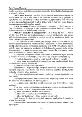 Aurel Teodor Moldovan 
212 
regiilor autonome, societăţilor comerciale, instiţuţiilor de stat hotărârile ei cu privire 
la această instituţie 
Aprecierea instanţei. Instanţa, ţinând seama de gravitatea faptei, de 
împrejurările în care a fost comisă, de conduita profesională şi generală a 
făptuitorului şi de posibilităţile acestuia de reeducare, apreciază că sunt suficiente 
temeiuri ca scopul pedepsei să fie atins fără privare de libertate, poate dispune 
executarea pedepsei la locul de muncă. 
Locul de muncă. Executarea pedepsei poate avea loc, fie în unitatea în 
care condamnatul era angajat la data pronunţării hotărârii, fie în altă unitate, în 
toate cazurile însă, cu acordul scris al unităţii. 
Modul de executare a pedepsei închisorii la locul de muncă. Potrivit 
art. 86 indice 8 C. pen. pe durata executării pedepsei, condamnatul este obligat 
să îndeplinească toate îndatoririle la locul de muncă, cu următoarele limitări ale 
drepturilor ce-i revin potrivit legii: 
a) din totalul veniturilor cuvenite, potrivit legii, pentru munca prestată, cu 
excepţia sporurilor acordate pentru activitatea desfăsurată în locuri de muncă cu 
condiţii vătămătoare sau periculoase, se reţine o cotă de 15-40%, stabilită potrivit 
legii, în raport de cuantumul veniturilor şi de îndatoririle condamnatului pentru 
întreţinerea altor persoane, care se varsă la bugetul statului. În cazul condamnatului 
minor, limitele reţinerii se reduc la jumătate; 
b) drepturile de asigurări sociale se stabilesc în procentele legale aplicate 
la venitul net cuvenit condamnatului, după reţinerea cotei prevăzute la lit. a); 
c) durata executării pedepsei nu se consideră vechime în muncă; 
d) nu se poate schimba locul de muncă la cererea condamnatului, decât 
prin hotărârea instanţei de judecată; 
e) condamnatul nu poate fi promovat; 
f) condamnatul nu poate ocupa funcţii de conducere, iar în raport cu fapta 
săvârşită nu poate ocupa funcţii care implică exerciţiul autorităţii de stat, funcţii 
instructiv-educative ori de gestiune. 
Pe durata executării pedepsei, condamnatului i se interzice dreptul electoral 
de a fi ales. 
Instanţa poate dispune ca cel condamnat să respecte şi una sau mai multe 
din obligaţiile prevăzute în art. 86 indice 3, adică: 
a) să desfăşoare o activitate sau să urmeze un curs de învăţământ ori de 
calificare; 
b) să nu schimbe domiciliul sau reşedinta avută ori să nu depăşească limita 
teritorială stabilită, decât în condiţiile fixate de instanţă; 
c) să nu frecventeze anumite locuri stabilite; 
d) să nu intre în legătură cu anumite tersoane; 
e) să nu conducă niciun vehicul sau anumite vehicule; 
f) să se supună măsurilor de control, tratament sau îngrijire, în special în 
scopul dezintoxicării. 
Pedeapsa se execută la locul de muncă în baza mandatului de executare 
a pedepsei. 
 