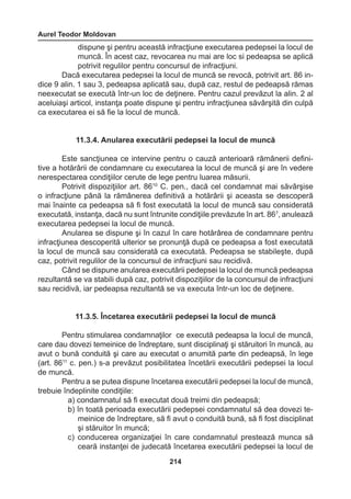 Aurel Teodor Moldovan 
214 
dispune şi pentru această infracţiune executarea pedepsei la locul de 
muncă. În acest caz, revocarea nu mai are loc si pedeapsa se aplică 
potrivit regulilor pentru concursul de infracţiuni. 
Dacă executarea pedepsei la locul de muncă se revocă, potrivit art. 86 in-dice 
9 alin. 1 sau 3, pedeapsa aplicată sau, după caz, restul de pedeapsă rămas 
neexecutat se execută într-un loc de deţinere. Pentru cazul prevăzut la alin. 2 al 
aceluiaşi articol, instanţa poate dispune şi pentru infracţiunea săvârşită din culpă 
ca executarea ei să fie la locul de muncă. 
11.3.4. Anularea executării pedepsei la locul de muncă 
Este sancţiunea ce intervine pentru o cauză anterioară rămânerii defini-tive 
a hotărârii de condamnare cu executarea la locul de muncă şi are în vedere 
nerespectarea condiţiilor cerute de lege pentru luarea măsurii. 
Potrivit dispoziţiilor art. 8610 C. pen., dacă cel condamnat mai săvârşise 
o infracţiune până la rămânerea definitivă a hotărârii şi aceasta se descoperă 
mai înainte ca pedeapsa să fi fost executată la locul de muncă sau considerată 
executată, instanţa, dacă nu sunt întrunite condiţiile prevăzute în art. 867, anulează 
executarea pedepsei la locul de muncă. 
Anularea se dispune şi în cazul în care hotărârea de condamnare pentru 
infracţiunea descoperită ulterior se pronunţă după ce pedeapsa a fost executată 
la locul de muncă sau considerată ca executată. Pedeapsa se stabileşte, după 
caz, potrivit regulilor de la concursul de infracţiuni sau recidivă. 
Când se dispune anularea executării pedepsei la locul de muncă pedeapsa 
rezultantă se va stabili după caz, potrivit dispoziţiilor de la concursul de infracţiuni 
sau recidivă, iar pedeapsa rezultantă se va executa într-un loc de deţinere. 
11.3.5. Încetarea executării pedepsei la locul de muncă 
Pentru stimularea condamnaţilor ce execută pedeapsa la locul de muncă, 
care dau dovezi temeinice de îndreptare, sunt disciplinaţi şi stăruitori în muncă, au 
avut o bună conduită şi care au executat o anumită parte din pedeapsă, în lege 
(art. 8611 c. pen.) s-a prevăzut posibilitatea încetării executării pedepsei la locul 
de muncă. 
Pentru a se putea dispune încetarea executării pedepsei la locul de muncă, 
trebuie îndeplinite condiţiile: 
a) condamnatul să fi executat două treimi din pedeapsă; 
b) în toată perioada executării pedepsei condamnatul să dea dovezi te-meinice 
de îndreptare, să fi avut o conduită bună, să fi fost disciplinat 
şi stăruitor în muncă; 
c) conducerea organizaţiei în care condamnatul prestează munca să 
ceară instanţei de judecată încetarea executării pedepsei la locul de 
 