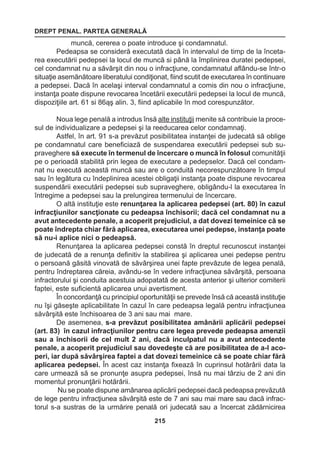 DREPT PENAL. PARTEA GENERALĂ 
215 
muncă, cererea o poate introduce şi condamnatul. 
Pedeapsa se consideră executată dacă în intervalul de timp de la înceta-rea 
executării pedepsei la locul de muncă si până la împlinirea duratei pedepsei, 
cel condamnat nu a săvârşit din nou o infracţiune, condamnatul aflându-se într-o 
situaţie asemănătoare liberatului condiţionat, fiind scutit de executarea în continuare 
a pedepsei. Dacă în acelaşi interval condamnatul a comis din nou o infracţiune, 
instanţa poate dispune revocarea încetării executării pedepsei la locul de muncă, 
dispoziţiile art. 61 si 86ąş alin. 3, fiind aplicabile în mod corespunzător. 
Noua lege penală a introdus însă alte instituţii menite să contribuie la proce-sul 
de individualizare a pedepsei şi la reeducarea celor condamnaţi. 
Astfel, în art. 91 s-a prevăzut posibilitatea instanţei de judecată să oblige 
pe condamnatul care beneficiază de suspendarea executării pedepsei sub su-praveghere 
să execute în termenul de încercare o muncă în folosul comunităţii 
pe o perioadă stabilită prin legea de executare a pedepselor. Dacă cel condam-nat 
nu execută această muncă sau are o conduită necorespunzătoare în timpul 
sau în legătura cu îndeplinirea acestei obligaţii instanţa poate dispune revocarea 
suspendării executării pedepsei sub supraveghere, obligându-l la executarea în 
întregime a pedepsei sau la prelungirea termenului de încercare. 
O altă instituţie este renunţarea la aplicarea pedepsei (art. 80) în cazul 
infracţiunilor sancţionate cu pedeapsa închisorii; dacă cel condamnat nu a 
avut antecedente penale, a acoperit prejudiciul, a dat dovezi temeinice că se 
poate îndrepta chiar fără aplicarea, executarea unei pedepse, instanţa poate 
să nu-i aplice nici o pedeapsă. 
Renunţarea la aplicarea pedepsei constă în dreptul recunoscut instanţei 
de judecată de a renunţa definitiv la stabilirea şi aplicarea unei pedepse pentru 
o persoană găsită vinovată de săvârşirea unei fapte prevăzute de legea penală, 
pentru îndreptarea căreia, avându-se în vedere infracţiunea săvârşită, persoana 
infractorului şi conduita acestuia adopatată de acesta anterior şi ulterior comiterii 
faptei, este suficientă aplicarea unui avertisment. 
În concordanţă cu principiul oportunităţii se prevede însă că această instituţie 
nu îşi găseşte aplicabilitate în cazul în care pedeapsa legală pentru infracţiunea 
săvârşită este închisoarea de 3 ani sau mai mare. 
De asemenea, s-a prevăzut posibilitatea amânării aplicării pedepsei 
(art. 83) în cazul infracţiunilor pentru care legea prevede pedeapsa amenzii 
sau a închisorii de cel mult 2 ani, dacă inculpatul nu a avut antecedente 
penale, a acoperit prejudiciul sau dovedeşte că are posibilitatea de a-l aco-peri, 
iar după săvârşirea faptei a dat dovezi temeinice că se poate chiar fără 
aplicarea pedepsei. În acest caz instanţa fixează în cuprinsul hotărârii data la 
care urmează să se pronunţe asupra pedepsei, însă nu mai târziu de 2 ani din 
momentul pronunţării hotărârii. 
Nu se poate dispune amânarea aplicării pedepsei dacă pedeapsa prevăzută 
de lege pentru infracţiunea săvârşită este de 7 ani sau mai mare sau dacă infrac-torul 
s-a sustras de la urmărire penală ori judecată sau a încercat zădărnicirea 
 