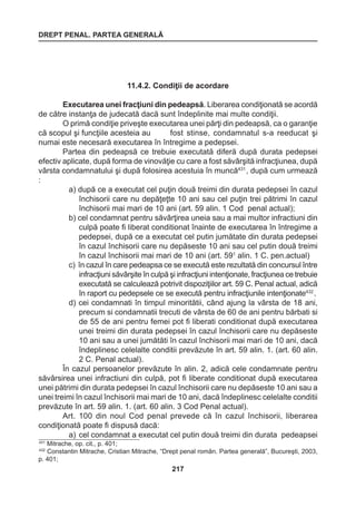 DREPT PENAL. PARTEA GENERALĂ 
217 
11.4.2. Condiţii de acordare 
Executarea unei fracţiuni din pedeapsă. Liberarea condiţionată se acordă 
de către instanţa de judecată dacă sunt îndeplinite mai multe condiţii. 
O primă condiţie priveşte executarea unei părţi din pedeapsă, ca o garanţie 
că scopul şi funcţiile acesteia au fost stinse, condamnatul s-a reeducat şi 
numai este necesară executarea în întregime a pedepsei. 
Partea din pedeapsă ce trebuie executată diferă după durata pedepsei 
efectiv aplicate, după forma de vinovăţie cu care a fost săvârşită infracţiunea, după 
vârsta condamnatului şi după folosirea acestuia în muncă431 , după cum urmează 
: 
a) după ce a executat cel puţin două treimi din durata pedepsei în cazul 
închisorii care nu depăţeţte 10 ani sau cel puţin trei pătrimi în cazul 
închisorii mai mari de 10 ani (art. 59 alin. 1 Cod penal actual); 
b) cel condamnat pentru săvârţirea uneia sau a mai multor infractiuni din 
culpă poate fi liberat conditionat înainte de executarea în întregime a 
pedepsei, după ce a executat cel putin jumătate din durata pedepsei 
în cazul închisorii care nu depăseste 10 ani sau cel putin două treimi 
în cazul închisorii mai mari de 10 ani (art. 591 alin. 1 C. pen.actual) 
c) în cazul în care pedeapsa ce se execută este rezultată din concursul între 
infracţiuni săvârşite în culpă şi infracţiuni intenţionate, fracţiunea ce trebuie 
executată se calculează potrivit dispoziţiilor art. 59 C. Penal actual, adică 
în raport cu pedepsele ce se execută pentru infracţiunile intenţionate432 . 
d) cei condamnati în timpul minoritătii, când ajung la vârsta de 18 ani, 
precum si condamnatii trecuti de vârsta de 60 de ani pentru bărbati si 
de 55 de ani pentru femei pot fi liberati conditionat după executarea 
unei treimi din durata pedepsei în cazul închisorii care nu depăseste 
10 ani sau a unei jumătăti în cazul închisorii mai mari de 10 ani, dacă 
îndeplinesc celelalte conditii prevăzute în art. 59 alin. 1. (art. 60 alin. 
2 C. Penal actual). 
În cazul persoanelor prevăzute în alin. 2, adică cele condamnate pentru 
săvârsirea unei infractiuni din culpă, pot fi liberate conditionat după executarea 
unei pătrimi din durata pedepsei în cazul închisorii care nu depăseste 10 ani sau a 
unei treimi în cazul închisorii mai mari de 10 ani, dacă îndeplinesc celelalte conditii 
prevăzute în art. 59 alin. 1. (art. 60 alin. 3 Cod Penal actual). 
Art. 100 din noul Cod penal prevede că în cazul închisorii, liberarea 
condiţionată poate fi dispusă dacă: 
a) cel condamnat a executat cel putin două treimi din durata pedeapsei 
431 Mitrache, op. cit., p. 401; 
432 Constantin Mitrache, Cristian Mitrache, “Drept penal român. Partea generală”, Bucureşti, 2003, 
p. 401; 
 