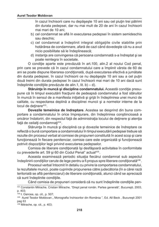 Aurel Teodor Moldovan 
218 
în cazul închisorii care nu depăşeşte 10 ani sau cel piuţin trei pătrimi 
din durata pedepsei, dar nu mai mult de 20 de ani în cazul închisorii 
mai mari de 10 ani; 
b) cel condamnat se află în executarea pedepsei în sistem semideschis 
sau deschis; 
c) cel condamnat a îndeplinit integral obligaţiile civile stabilite prin 
hotărârea de condamnare, afară de cazl când dovedeşte că nu a avut 
nicio posibilitate să le îndeplinească; 
d) instanţa are convingerea că persoana condamnată s-a îndreptat şi se 
poate reintegra în societate. 
O condiţie aparte este prevăzută în art.100, alin.2 al noului Cod penal, 
prin care se prevede că în cazul condamnatului care a împlinit vârsta de 60 de 
ani se poate dispune liberarea condiţionată, după executarea efectivă a jumătate 
din durata pedepsei, în cazul închisorii ce nu depăşeşte 10 ani sau a cel puţin 
două treimi din durata pedepsei în cazul închisorii mai mari de 10 ani dacă sunt 
îndeplinite condiţiile prevăzute de alin.1, lit. b) – d). 
Stăruinţa în muncă şi disciplina condamnatului. Această condiţie presu-pune 
că în timpul executării fracţiunii de pedeapsă condamnatul a fost stăruitor 
în muncă în sensul de a manifesta iniţiativă şi grijă în îndeplinirea unei munci de 
calitate, cu respectarea deplină a disciplinei muncii şi a normelor interne de la 
locul de deţinere433 . 
Dovezile temeinice de îndreptare. Acestea se desprind din buna com-portare 
a condamnatului în orice împrejurare, din îndeplinirea conştiincioasă a 
oricăror îndatoriri, din respectul faţă de administraţia locului de deţinere şi atenţia 
faţă de ceilalţi condamnaţi434 . 
Stăruinţa în muncă şi disciplină ca şi dovezile temeinice de îndreptare ce 
reflectă o bună comportare a condamnatului în timpul executării pedepsei trebuie să 
rezulte din procesul verbal al comisiei de propuneri constituită în acest scop şi care 
funcţionează în fiecare penitenciar, comisie care este organizată şi funcţionează 
potrivit dispoziţiilor legii privind executarea pedepselor. 
Comisia de liberare condiţionată îşi desfăşoară activitatea în conformitate 
cu prevederile art. 59 şi 60 din Codul Penal” actual435 . 
Aceasta examinează periodic situaţia fiecărui condamnat sub aspectul 
îndeplinirii condiţiilor cerute de lege pentru a fi propus spre liberare condiţionată436 . 
Procesul verbal întocmit în detaliu cu privire la comportarea condamnatului, 
la rezultatele muncii, poate cuprinde propunerea către judecătoria (în a cărei rază 
teritorială se află penitenciarul) de liberare condiţionată, atunci când se apreciază 
că sunt îndeplinite condiţiile. 
Când comisia de propuneri consideră că nu sunt îndeplinite condiţiile pen- 
433 Constantin Mitrache, Cristian Mitrache, “Drept penal român. Partea generală”, Bucureşti, 2003, 
p. 403; 
434 I. Oancea, op. cit., p. 507; 
435 Aurel Teodor Moldovan „ Monografia închisorilor din România ”, Ed. All Beck , Bucureşti 2001 
pag 63 
436 Mitrache, op. cit., p. 403; 
 