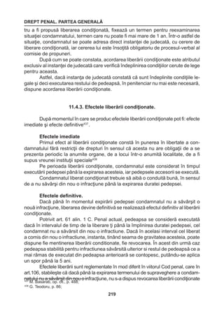 DREPT PENAL. PARTEA GENERALĂ 
219 
tru a fi propusă liberarea condiţionată, fixează un termen pentru reexaminarea 
situaţiei condamnatului, termen care nu poate fi mai mare de 1 an. Într-o astfel de 
situaţie, condamnatul se poate adresa direct instanţei de judecată, cu cerere de 
liberare condiţionată, iar cererea lui este însoţită obligatoriu de procesul-verbal al 
comisie de propuneri. 
După cum se poate constata, acordarea liberării condiţionate este atributul 
exclusiv al instanţei de judecată care verifică îndeplinirea condiţiilor cerute de lege 
pentru aceasta. 
Astfel, dacă instanţa de judecată constată că sunt îndeplinite condiţiile le-gale 
şi deci executarea restului de pedeapsă, în penitenciar nu mai este necesară, 
dispune acordarea liberării condiţionate. 
11.4.3. Efectele liberării condiţionate. 
După momentul în care se produc efectele liberării condiţionate pot fi: efecte 
imediate şi efecte definitive437 . 
Efectele imediate 
Primul efect al liberării condiţionate constă în punerea în libertate a con-damnatului 
fără restricţii de drepturi în sensul că acesta nu are obligaţii de a se 
prezenta periodic la anumite organe, de a locui într-o anumită localitate, de a fi 
supus vreunei instituţii speciale438 
Pe perioada liberării condiţionate, condamnatul este considerat în timpul 
executării pedepsei până la expirarea acesteia, iar pedepsele accesorii se execută. 
Condamnatul liberat condiţionat trebuie să aibă o conduită bună, în sensul 
de a nu săvârşi din nou o infracţiune până la expirarea duratei pedepsei. 
Efectele definitive. 
Dacă până în momentul expirării pedepsei condamnatul nu a săvârşit o 
nouă infracţiune, liberarea devine definitivă se realizează efectul definitiv al liberării 
condiţionate. 
Potrivit art. 61 alin. 1 C. Penal actual, pedeapsa se consideră executată 
dacă în intervalul de timp de la liberare ţi până la împlinirea duratei pedepsei, cel 
condamnat nu a săvârsit din nou o infractiune. Dacă în acelasi interval cel liberat 
a comis din nou o infractiune, instanta, tinând seama de gravitatea acesteia, poate 
dispune fie mentinerea liberării conditionate, fie revocarea. În acest din urmă caz 
pedeapsa stabilită pentru infractiunea săvârsită ulterior si restul de pedeapsă ce a 
mai rămas de executat din pedeapsa anterioară se contopesc, putându-se aplica 
un spor până la 5 ani. 
Efectele liberării sunt reglementate în mod diferit în viitorul Cod penal, care în 
art.106, stabileşte că dacă până la expirarea termenului de supraveghere a condam-natului 
nu a săvârşit din nou o infracţiune, nu s-a dispus revocarea liberării condiţionate 437 M. Basarab, op. cit., p. 488; 
438 G. Teodoru, p. 86; 
 