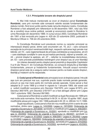 Aurel Teodor Moldovan 
22 
1.3.1. Principalele izvoare ale dreptului penal 
1. Mai întâi trebuie menţionată ca izvor al dreptului penal Constituţia 
României, care prin normele sale consacră valorile sociale fundamentale ale 
statului român, fiind izvor juridic pentru toate ramurile dreptului nostru. Constituţia 
României a fost adoptată prin referendum la 08 decembire 1991, rolul său fiind 
de a consfinţi noua ordine politică, socială şi economică creată în România în 
urma Revoluţiei din decembrie 1989. In cursul anului 2003, Constituţia României 
din 1991 a fost revizuită prin Legea nr. 429 din 23 octombrie 2003, publicată în 
Monitorul Oficial nr. 758 din 29 octombrie 2003. 
În Constituţia României sunt prevăzute norme cu caracter principial ce 
interesează dreptul penal, dintre care enumerăm art. 15, al.2 – care consacră 
excepţia de la principiul neretroactivitătii legii, respectiv aplicarea legii penale mai 
blânde; art.19 – care reglementează de principiu extrădarea şi expulzarea, art.23 
– care stabileşte condiţiile în care se pot realiza percheziţii, reţineri şi arestări, art. 
24 – privind dreptul la apărare, art. 27 – referitor la inviolabilitatea domiciliului, 
art. 53 – care prevede posibilitatea restrângerii unor drepturi sau al unor libertăţi) 
Un interes deosebit pentru dreptul penal prezintă şi dispoziţiile Capitolelor 
II şi III ale Titlului II din Constituţia României, ce consacră drepturile şi libertăţile 
fundamentale, precum şi îndatoririle fundamentale, întrucât scopul normelor 
dreptului penal este de a asigura cadrul necesar pentru ca toate aceste drepturi, 
libertăţi şi îndatoriri să fie respectate. 
2. Codul penal al României este principalul izvor al dreptului penal, întrucât 
aşa cum am precizat mai sus, cuprinde practic toate normele penale generale, 
precum şi cea mai mare parte din normele penale speciale. Codul penal a fost 
adoptat la 21 iunie 1968 şi a intrat în vigoare la 1 ianuarie 1969, dar acest cod 
a suferit modificări succesive prin Decretul 154/1970, prin Legea 6/1973, prin 
Decretul 365/1976, prin Decretul 218/1977 ce a fost abrogat ulterior prin Legea 
104/1 octombrie 1992, Decretul 99/1983. 
Codul penal al României a suferit modificări şi după Revoluţia din 1989 prin 
mai multe acte normative, fiind republicat în M.Of. nr. 65 din 16 aprilie 1997, după 
modificările aduse prin Legea 140 / 1996 publicată în M. Of. nr. 289 din 14.11.1996. 
După republicare, Codul penal a fost din nou modificat printr-o serie de acte 
normative, dintre care: Legea nr. 143/2000, Legea nr. 197/2000; Ordonanţa de 
urgenţă a Guvernului nr. 207/2000, aprobată cu modificări prin Legea nr. 456/2001; 
Ordonanţa de urgenţă a Guvernului nr. 10/2001, aprobată cu modificări prin Le-gea 
nr. 20/2002; Ordonanţa de urgenţă a Guvernului nr. 89/2001, aprobată cu 
modificări prin Legea nr. 61/2002; Legea nr. 456/2001; Legea nr. 20/2002; Legea 
nr. 61/2002; Legea nr. 169/2002; Ordonanţa de urgenţă a Guvernului nr. 58/2002; 
Ordonanţa de urgenţă a Guvernului nr. 93/2002, aprobată prin Legea nr. 574/2002; 
Ordonanţa de urgenţă a Guvernului nr. 143/2002, aprobată prin Legea nr. 45/2003, 
 