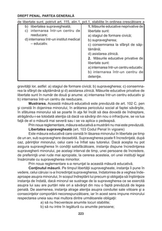 DREPT PENAL. PARTEA GENERALĂ 
223 
de libertate sunt, potrivit art. 115, alin.1, pct.1, stabilite în ordinea crescătoare a 
gravităţii lor, astfel: a) stagiul de formare civică; b) supravegherea; c) consemna-rea 
la sfârşit de săptămână şi d) asistarea zilnică. Măsurile educative privative de 
libertate sunt în număr de două şi anume: a) internarea într-un centru educativ şi 
b) internarea într-un centru de reeducare. 
Mustrarea. Această măsură educativă este prevăzută de art. 102 C. pen 
şi constă în dojenirea minorului, în arătarea pericolului social al faptei săvârşite, 
în sfătuirea minorului să se poarte în aţa fel încât să dea dovadă de îndreptare, 
atrăgându-i-se totodată atenţia că dacă va săvârşi din nou o infracţiune, se va lua 
faţă de el o măsură mai severă sau i se va aplica o pedeapsă. 
Prin noua reglementare, măsura educativă a mustrării nu mai este prevăzută. 
Libertatea supravegheată (art. 103 Codul Penal în vigoare) 
Este măsura educativă care constă în lăsarea minorului în libertate pe timp 
de un an, sub supraveghere deosebită. Supravegherea poate fi încredinţată, după 
caz, părinţilor minorului, celui care l-a înfiat sau tutorelui. Dacă aceştia nu pot 
asigura supravegherea în condiţii satisfăcătoare, instanţa dispune încredinţarea 
supravegherii minorului, pe acelaşi interval de timp, unei persoane de încredere, 
de preferinţă unei rude mai apropiate, la cererea acesteia, ori unei instituţii legal 
însărcinate cu supravegherea minorilor. 
Prin noua reglementare s-a renunţat la această măsură educativă. 
Conţinutul măsurii. Pe timpul libertăţii supravegheate, instanţa îi pune în 
vedere, celui căruia i s-a încredinţat supravegherea, îndatorirea de a veghea înde-aproape 
asupra minorului, în scopul îndreptării lui precum şi obligaţia să înştiinţeze 
instanţa de îndată, dacă minorul se sustrage de la supravegherea ce se exercită 
asupra lui sau are purtări rele ori a săvârşit din nou o faptă prevăzută de legea 
penală. De asemenea, instanţa atrage atenţia asupra conduitei sale viitoare şi a 
consecinţelor comportării necorespunzătoare, iar în acest sens impune minorului 
respectarea uneia sau mai multora dintre următoarele obligaţii: 
a) să nu frecventeze anumite locuri stabilite; 
b) să nu intre în legătură cu anumite persoane; 
b) libertatea supravegheată; 
c) internarea într-un centru de 
reeducare; 
d) internarea într-un institut medical 
– educativ. 
1. Măsurile educative neprivative de 
libertate sunt: 
a) stagiul de formare civică; 
b) supravegherea; 
c) consemnarea la sfârşit de săptămână; 
d) asistarea zilnică. 
2. Măsurile educative privative de 
libertate sunt: 
a) internarea într-un centru educativ; 
b) internarea într-un centru de 
detenţie. 
 