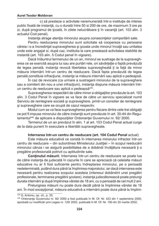 Aurel Teodor Moldovan 
224 
c) să presteze o activitate neremunerată într-o instituţie de interes 
public fixată de instanţă, cu o durată între 50 si 200 de ore, de maximum 3 ore pe 
zi, după programul de ţcoală, în zilele nelucrătoare ţi în vacanţă (art. 103 alin. 3 
actualul Cod penal). 
Instanţa atrage atenţia minorului asupra consecinţelor comportării sale. 
Pentru reeducarea minorului sunt solicitate să coopereze cu persoana 
căreia i s-a încredinţat supravegherea şi şcoala unde minorul învaţă sau unitatea 
unde este angajat si, după caz, institutia la care prestează activitatea stabilită de 
instantă (art. 103 alin. 5 Codul penal în vigoare). 
Dacă înlăuntrul termenului de un an, minorul se sustrage de la supravegh-erea 
ce se exercită asupra lui sau are purtări rele, ori săvârţeţte o faptă prevăzută 
de legea penală, instanţa revocă libertatea supravegheată ţi ia faţă de minor 
măsura internării într-un centru de reeducare. Dacă fapta prevăzută de legea 
penală constituie infracţiune, instanţa ia măsura internării sau aplică o pedeapsă. 
În caz de revocare (ca urmare a sustragerii minorului de la supraveghere 
sau a comiterii din nou a unei infracţiuni), instanţa dispune măsura internării într-un 
centru de reeducare sau aplică o pedeapsă445 . 
Supravegherea respectării de către minor a obligaţiilor prevăzute la art. 103 
alin. 3 Codul Penal în vigoare se va face de către un serviciu specializat numit 
Serviciu de reintegrare socială şi supraveghere, printr-un consilier de reintegrare 
şi supraveghere care se ocupă de cazul respectiv. 
Modul cum se va face supravegherea pentru fiecare dintre cele trei obligaţii 
ce pot fi impuse minorului de către instanţă sunt prevăzute în art. 30-44 din Regu-lamentul446 
de aplicare a dispoziţiilor Ordonanţei Guvernului nr. 92/ 2000. 
Termenul de un an prevăzut în alin. 1 al art. 103 Codul Penal actual curge 
de la data punerii în executare a libertătii supravegheate. 
Internarea într-un centru de reeducare (art. 104 Codul Penal actual) 
Este măsura educativă ce constă în internarea minorului infractor într-un 
centru de reeducare – din subordinea Ministerului Justiţiei – în scopul reeducării 
minorului căruia i se asigură posibilitatea de a dobândi învăţătura necesară ţi o 
pregătire profesională potrivit cu aptitudinile sale. 
Conţinutul măsurii. Internarea într-un centru de reeducare se poate lua 
de către instanţa de judecată în cazurile în care se apreciază că celelalte măsuri 
educative nu ar fi fost suficiente pentru îndreptarea minorului, pe o perioadă 
nedeterminată, putând dura până la împlinirea majoratului, iar dacă internarea este 
necesară pentru realizarea scopului acesteia (interesul dobândirii unei pregătiri 
profesionale, terminarea pregătirii şcolare), instanţa judecătorească poate prelungi 
durata internării şi după împlinirea vârstei de 18 ani, cu o perioadă de cel mult 2 ani. 
Prelungirea măsurii nu poate dura decât până la împlinirea vârstei de 18 
ani. În mod excepţional, măsura educativă a internării poate dura până la împlini- 
445 G. Antoniu, op. cit., p. 35; 
446 Ordonanţa Guvernului nr. 92/ 2000 a fost publicată în M. Of. Nr. 423 din 1 septembrie 2000, 
aprobată cu modificări prin Legea nr. 129/ 2002, publicată în M. Of. Nr. 190 din 20 martie 2002; 
 