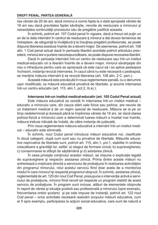 DREPT PENAL. PARTEA GENERALĂ 
225 
rea vârstei de 20 de ani, dacă minorul a comis fapta la o dată apropiată vârstei de 
18 ani sau dacă gravitatea faptei săvârşite, nevoile de reeducare a minorului şi 
necesitatea continuităţii procesului său de pregătire justifică aceasta. 
În schimb, potrivit art. 107 Codul penal în vigoare, dacă a trecut cel puţin un 
an de la data internării în centrul de reeducare ţi minorul a dat dovezi temeinice de 
îndreptare, de sârguinţă la învăţătură ţi la însuţirea pregătirii profesionale, se poate 
dispune liberarea acestuia înainte de a deveni major. De asemenea, potrivit art. 108 
alin. 1 Cod penal actual dacă în perioada liberării acordate potrivit articolului prec-edent, 
minorul are o purtare necorespunzătoare, se poate dispune revocarea liberării. 
Dacă în perioada internării într-un centru de reeducare sau într-un institut 
medical-educativ ori a liberării înainte de a deveni major, minorul săvârşeşte din 
nou o infracţiune pentru care se apreciază că este cazul să i se aplice pedeapsa 
închisorii, instanţa revocă internarea. În cazul când nu este necesară o pedeapsă, 
se menţine măsura internării ţi se revocă liberarea (art. 108 alin. 2 C. pen.). 
Această măsură este prevăzută în noua reglementare penală, cu o denumire 
uşor modificată, ca măsură educativă privativă de libertate, şi anume internarea 
într-un centru educativ (art. 115, alin.1, pct.2, lit.a) ). 
Internarea într-un institut medical-educativ (art. 105 Codul Penal actual) 
Este măsura educativă ce constă în internarea într-un institut medical – 
educativ a minorului care, din cauza stării sale fizice sau psihice, are nevoie de 
un tratament medical ţi de un regim special de reeducare. Măsura se ia pe un 
timp nedeterminat şi durează până la împlinirea vârstei de 18 ani, iar dacă starea 
psihico-fizică a minorului care a determinat luarea măsurii a încetat mai înainte, 
măsura trebuie ridicată de îndată, de către instanţa de judecată. 
Prin noua reglementare măsura educativă a internării într-un institut medi-cal 
– educativ este eliminată. 
În schimb, noul Codul penal introduce măsuri educative noi, clasificate 
în două categorii, după cum sunt sau nu privative de libertate. Măsurile educa-tive 
neprivative de libertate sunt, potrivit art. 115, alin.1, pct.1, stabilite în ordinea 
crescătoare a gravităţii lor, astfel: a) stagiul de formare civică; b) supravegherea; 
c) consemnarea la sfârşit de săptămână şi d) asistarea zilnică. 
În ceea priveşte conţinutul acestor măsuri, se impune o explicaţie legată 
de supraveghere şi respectiv asistarea zilnică. Prima dintre aceste măsuri nu 
antrenează o implicare directă a serviciului de probaţiune în realizarea activităţilor 
din programul minorului, rolul acestui serviciu fiind doar acela de a monitoriza 
modul în care minorul îşi respectă programul obişnuit. În schimb, asistarea zilnică, 
reglementată de art. 120 din noul Cod Penal, presupune o intervenţie activă a servi-ciului 
de probaţiune, minorul fiind nevoit să respecte un program stabilit de acest 
serviciu de probaţiune. În program sunt incluse, alături de elementele obişnuite 
în raport de vârsta şi situaţia şcolară sau profesională a minorului (spre exemplu, 
frecventarea orelor şcolare) şi pe cele impuse de instanţă, potrivit art. 122 noul 
Cod penal – orice activitate necesară realizării scopului măsurii educative, cum 
ar fi spre exemplu, participarea la acţiuni social-educative, care sunt de natură a 
 