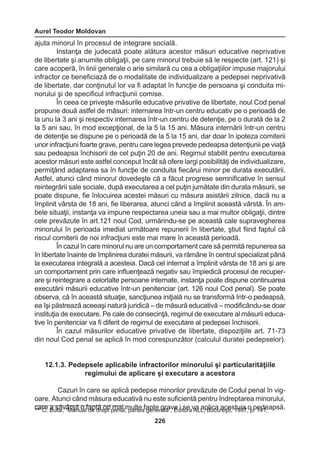 Aurel Teodor Moldovan 
226 
ajuta minorul în procesul de integrare socială. 
Instanţa de judecată poate alătura acestor măsuri educative neprivative 
de libertate şi anumite obligaţii, pe care minorul trebuie să le respecte (art. 121) şi 
care acoperă, în linii generale o arie similară cu cea a obligaţiilor impuse majorului 
infractor ce beneficiază de o modalitate de individualizare a pedepsei neprivativă 
de libertate, dar conţinutul lor va fi adaptat în funcţie de persoana şi conduita mi-norului 
şi de specificul infracţiunii comise. 
În ceea ce priveşte măsurile educative privative de libertate, noul Cod penal 
propune două astfel de măsuri: internarea într-un centru educativ pe o perioadă de 
la unu la 3 ani şi respectiv internarea într-un centru de detenţie, pe o durată de la 2 
la 5 ani sau, în mod excepţional, de la 5 la 15 ani. Măsura internării într-un centru 
de detenţie se dispune pe o perioadă de la 5 la 15 ani, dar doar în ipoteza comiterii 
unor infracţiuni foarte grave, pentru care legea prevede pedeapsa detenţiunii pe viaţă 
sau pedeapsa închisorii de cel puţin 20 de ani. Regimul stabilit pentru executarea 
acestor măsuri este astfel conceput încât să ofere largi posibilităţi de individualizare, 
permiţând adaptarea sa în funcţie de conduita fiecărui minor pe durata executării. 
Astfel, atunci când minorul dovedeşte că a făcut progrese semnificative în sensul 
reintegrării sale sociale, după executarea a cel puţin jumătate din durata măsurii, se 
poate dispune, fie înlocuirea acestei măsuri cu măsura asistării zilnice, dacă nu a 
împlinit vârsta de 18 ani, fie liberarea, atunci când a împlinit această vârstă. În am-bele 
situaţii, instanţa va impune respectarea uneia sau a mai multor obligaţii, dintre 
cele prevăzute în art.121 noul Cod, urmărindu-se pe această cale supravegherea 
minorului în perioada imediat următoare repunerii în libertate, ştiut fiind faptul că 
riscul comiterii de noi infracţiuni este mai mare în această perioadă. 
În cazul în care minorul nu are un comportament care să permită repunerea sa 
în libertate înainte de împlinirea duratei măsurii, va rămâne în centrul specializat până 
la executarea integrală a acesteia. Dacă cel internat a împlinit vârsta de 18 ani şi are 
un comportament prin care influenţează negativ sau împiedică procesul de recuper-are 
şi reintegrare a celorlalte persoane internate, instanţa poate dispune continuarea 
executării măsurii educative într-un penitenciar (art. 126 noul Cod penal). Se poate 
observa, că în această situaţie, sancţiunea iniţială nu se transformă într-o pedeapsă, 
ea îşi păstrează aceeaşi natură juridică – de măsură educativă – modificându-se doar 
instituţia de executare. Pe cale de consecinţă, regimul de executare al măsurii educa-tive 
în penitenciar va fi diferit de regimul de executare al pedepsei închisorii. 
În cazul măsurilor educative privative de libertate, dispoziţiile art. 71-73 
din noul Cod penal se aplică în mod corespunzător (calculul duratei pedepselor). 
12.1.3. Pedepsele aplicabile infractorilor minorului şi particularităţiile 
regimului de aplicare şi executare a acestora 
Cazuri în care se aplică pedepse minorilor prevăzute de Codul penal în vig-oare. 
Atunci când măsura educativă nu este suficientă pentru îndreptarea minorului, 
care a săvârşit o faptă ori mai multe fapte grave i se va aplica acestuia 447 C. Bulai, “Manual de drept penal, partea generală”, Editura ALL, Bucureşti, 1997 ,o p p. 1e4d1e;apsă. 
 