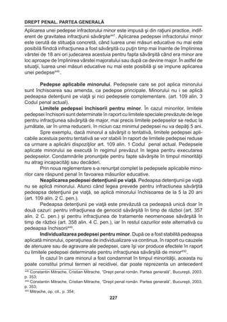DREPT PENAL. PARTEA GENERALĂ 
227 
Aplicarea unei pedepse infractorului minor este impusă şi din raţiuni practice, indif-erent 
de gravitatea infracţiunii săvârşite447 . Aplicarea pedepsei infractorului minor 
este cerută de stituaţia concretă, când luarea unei măsuri educative nu mai este 
posibilă fiindcă infracţiunea a fost săvârşită cu puţin timp mai înainte de împlinirea 
vârstei de 18 ani ori judecarea acestuia pentru fapta săvârşită când era minor are 
loc aproape de împlinirea vârstei majoratului sau după ce devine major. În astfel de 
situaţii, luarea unei măsuri educative nu mai este posibilă şi se impune aplicarea 
unei pedepse448 . 
Pedepse aplicabile minorului. Pedepsele care se pot aplica minorului 
sunt închisoarea sau amenda, ca pedepse principale. Minorului nu i se aplică 
pedeapsa detenţiunii pe viaţă şi nici pedepsele complementare. (art. 109 alin. 3 
Codul penal actual). 
Limitele pedepsei închisorii pentru minor. În cazul minorilor, limitele 
pedepsei închisorii sunt determinate în raport cu limitele speciale prevăzute de lege 
pentru infracţiunea săvârşită de major, mai precis limitele pedepselor se reduc la 
jumătate, iar în urma reducerii, în niciun caz minimul pedepsei nu va depăţi 5 ani. 
Spre exemplu, dacă minorul a săvârşit o tentativă, limitele pedepsei apli-cabile 
acestuia pentru tentativă se vor stabili în raport de limitele pedepsei reduse 
ca urmare a aplicării dispoziţilor art. 109 alin. 1 Codul penal actual. Pedepsele 
aplicate minorului se execută în regimul prevăzut în legea pentru executarea 
pedepselor. Condamnările pronunţate pentru fapte săvârşite în timpul minorităţii 
nu atrag incapacităţi sau decăderi. 
Prin noua reglementare s-a renunţat complet la pedepsele aplicabile mino-rilor 
care răspund penal în favoarea măsurilor educative. 
Neaplicarea pedepsei detenţiunii pe viaţă. Pedeapsa detenţiunii pe viaţă 
nu se aplică minorului. Atunci când legea prevede pentru infractiunea săvârţită 
pedeapsa detenţiunii pe viaţă, se aplică minorului închisoarea de la 5 la 20 ani 
(art. 109 alin. 2 C. pen.). 
Pedeapsa detenţiunii pe viaţă este prevăzută ca pedeapsă unică doar în 
două cazuri: pentru infracţiunea de genocid săvârşită în timp de război (art. 357 
alin. 2 C. pen.) şi pentru infracţiunea de tratamente neomenoase săvârşită în 
timp de război (art. 358 alin. 4 C. pen.), iar în restul cazurilor este alternativă cu 
pedeapsa închisorii449 . 
Individualizarea pedepsei pentru minor. După ce a fost stabilită pedeapsa 
aplicată minorului, operaţiunea de individualizare va continua, în raport cu cauzele 
de atenuare sau de agravare ale pedepsei, care îşi vor produce efectele în raport 
cu limitele pedepsei determinate pentru infracţiunea săvârşită de minor450 . 
În cazul în care minorul a fost condamnat în timpul minorităţii, aceasta nu 
poate constitui primul termen al recidivei, dar poate reprezenta un antecedent 
448 Constantin Mitrache, Cristian Mitrache, “Drept penal român. Partea generală”, Bucureşti, 2003, 
p. 353; 
449 Constantin Mitrache, Cristian Mitrache, “Drept penal român. Partea generală”, Bucureşti, 2003, 
p. 353; 
450 Mitrache, op. cit., p. 354; 
 