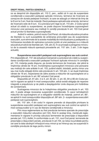 DREPT PENAL. PARTEA GENERALĂ 
229 
ce se desprind din dispoziţiile art. 110 C. pen., astfel că în caz de suspendare 
condiţionată a executării pedepsei aplicate minorului, termenul de încercare se 
compune din durata pedepsei închisorii, la care se adaugă un interval de timp de 
la 6 luni la 2 ani, fixat de instanţă. Dacă pedeapsa aplicată este amenda, termenul 
de încercare este de 6 luni. S-a prevăzut prin lege la art. 110 alin. 2 Codul penal 
actual că odată cu suspendarea, se poate dispune încredinţarea supravegherii 
minorului unei persoane sau instituţii în condiţii prevăzute în art. 103 Cod penal 
actual privitor la libertatea supravegheată. 
Având în vedere, potrivit noului Cod Penal, că măsurile educative privative 
de libertate nu sunt susceptibile de amânarea pronunţării sau de suspendarea 
executării, sunt eliminate de la aceste modalităţi de individualizare şi pedepsele cu 
închisoarea rezultate din aplicarea cumulului juridic al unei pedepse cu o măsură 
educativă privativă de libertate (art. 129, alin.5). În ce priveşte sustragerea minoru-lui 
de la această măsură operează prevederile art. 1101 alin. 3 alin. 3 din legea 
actuală). 
Suspendarea executării pedepsei sub supraveghere sau sub control. 
Prin dispoziţiile art. 1101 ale actualului Cod penal s-a prevăzut că o dată cu suspen-darea 
condiţionată a executării pedepsei închisorii aplicate minorului în condiţiile 
art. 110, instanţa poate dispune, pe durata termenului de încercare, dar până la 
împlinirea vârstei de 18 ani, încredinţarea supravegherii minorului unei persoane 
sau instituţii din cele arătate în art. 103, putând stabili, totodată, pentru minor una 
sau mai multe obligaţii dintre cele prevăzute în art. 103 alin. 3, iar după împlinirea 
vârstei de 18 ani, respectarea de către acesta a măsurilor de supraveghere ori a 
obligaţiilor prevăzute în art. 863 actualul Cod penal. 
Dispozitiile art. 81 alin. 3 si 4, art. 82 alin. 3, art. 83, 84 si 86 din Codul pe-nal 
în vigoare se aplică în mod corespunzător, adică există obligaţia de reparare 
integrală a prejudiciului şi de plată a despăgubirilor civile dispuse prin hotărârea 
de condamnare. 
Sustragerea minorului de la îndeplinirea obligatiilor prevăzute în art. 103 
alin. 3 poate atrage revocarea suspendării condiţionate. În cazul neîndeplinirii 
măsurilor de supraveghere ori a obligaţiilor stabilite de instanţă, potrivit art. 863, 
se aplică în mod corespunzător dispoziţiile art. 864 alin. 2– suspendarea executării 
pedepsei sub supraveghere. 
Art. 1101 alin. 4 din codul în vigoare prevede că dispoziţiile privitoare la 
suspendarea executării pedepsei sub supraveghere sau sub control se aplică în 
mod corespunzător şi în caz de liberare condiţionată a minorului. 
Prin noua reglementare au fost prevăzute termene speciale de prescripţie 
a executării măsurilor educative (art.132), fiind în acelaşi timp, menţinută regle-mentarea 
în vigoare în privinţa calculului termenelor de prescripţie a răspunderii 
penale (art. 131). Astfel, în conformitate cu art. 131, noul Cod penal, termenele de 
prescripţie a răspunderii penale, prevăzute în art.154, se reduc la jumătate pentru 
cei care la data săvârşirii infracţiunii erau minori şi se întrerup sau se suspendă în 
condiţiile prevăzute de lege pentru minori. 
 