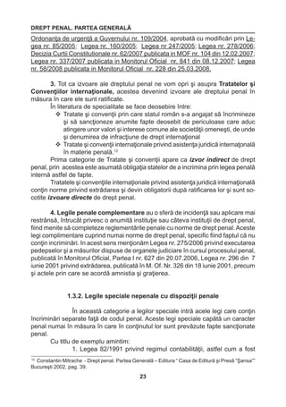 DREPT PENAL. PARTEA GENERALĂ 
23 
12 Constantin Mitrache - Drept penal. Partea Generală – Editura “ Casa de Editură şi Presă “Şansa”” 
Bucureşti 2002, pag. 39. 
Ordonanţa de urgenţă a Guvernului nr. 109/2004, aprobată cu modificări prin Le-gea 
nr. 85/2005; Legea nr. 160/2005; Legea nr 247/2005; Legea nr. 278/2006; 
Decizia Curtii Constitutionale nr. 62/2007 publicata in MOF nr. 104 din 12.02.2007; 
Legea nr. 337/2007 publicata in Monitorul Oficial nr. 841 din 08.12.2007; Legea 
nr. 58/2008 publicata in Monitorul Oficial nr. 228 din 25.03.2008. 
3. Tot ca izvoare ale dreptului penal ne vom opri şi asupra Tratatelor şi 
Convenţiilor internaţionale, acestea devenind izvoare ale dreptului penal în 
măsura în care ele sunt ratificate. 
În literatura de specialitate se face deosebire între: 
 Tratate şi convenţii prin care statul român s-a angajat să încrimineze 
şi să sancţioneze anumite fapte deosebit de periculoase care aduc 
atingere unor valori şi interese comune ale societăţii omeneşti, de unde 
şi denumirea de infracţiune de drept internaţional 
 Tratate şi convenţii internaţionale privind asistenţa juridică internaţonală 
în materie penală.12 
Prima categorie de Tratate şi convenţii apare ca izvor indirect de drept 
penal, prin acestea este asumată obligaţia statelor de a incrimina prin legea penală 
internă astfel de fapte. 
Tratatele şi convenţiile internaţionale privind asistenţa juridică internaţională 
conţin norme privind extrădarea şi devin obligatorii după ratificarea lor şi sunt so-cotite 
izvoare directe de drept penal. 
4. Legile penale complementare au o sferă de incidenţă sau aplicare mai 
restrânsă, întrucât privesc o anumită instituţie sau câteva instituţii de drept penal, 
fiind menite să completeze reglementările penale cu norme de drept penal. Aceste 
legi complimentare cuprind numai norme de drept penal, specific fiind faptul că nu 
conţin incriminări. In acest sens menţionăm Legea nr. 275/2006 privind executarea 
pedepselor şi a măsurilor dispuse de organele judiciare în cursul procesului penal, 
publicată în Monitorul Oficial, Partea I nr. 627 din 20.07.2006, Legea nr. 296 din 7 
iunie 2001 privind extrădarea, publicată în M. Of. Nr. 326 din 18 iunie 2001, precum 
şi actele prin care se acordă amnistia şi graţierea. 
1.3.2. Legile speciale nepenale cu dispoziţii penale 
În această categorie a legilor speciale intră acele legi care conţin 
încriminări separate faţă de codul penal. Aceste legi speciale capătă un caracter 
penal numai în măsura în care în conţinutul lor sunt prevăzute fapte sancţionate 
penal. 
Cu titlu de exemplu amintim: 
1. Legea 82/1991 privind regimul contabilităţii, astfel cum a fost 
 