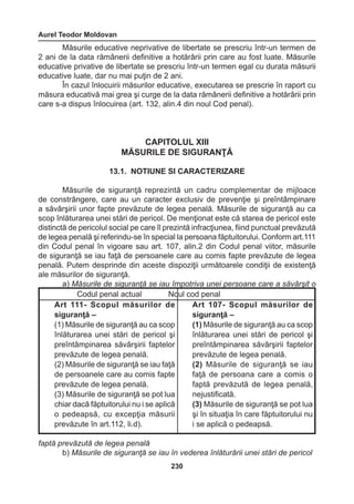 Aurel Teodor Moldovan 
230 
Măsurile educative neprivative de libertate se prescriu într-un termen de 
2 ani de la data rămânerii definitive a hotărârii prin care au fost luate. Măsurile 
educative privative de libertate se prescriu într-un termen egal cu durata măsurii 
educative luate, dar nu mai puţin de 2 ani. 
În cazul înlocuirii măsurilor educative, executarea se prescrie în raport cu 
măsura educativă mai grea şi curge de la data rămânerii definitive a hotărârii prin 
care s-a dispus înlocuirea (art. 132, alin.4 din noul Cod penal). 
CAPITOLUL XIII 
MĂSURILE DE SIGURANŢĂ 
13.1. NOTIUNE SI CARACTERIZARE 
Măsurile de siguranţă reprezintă un cadru complementar de mijloace 
de constrângere, care au un caracter exclusiv de prevenţie şi preîntâmpinare 
a săvârşirii unor fapte prevăzute de legea penală. Măsurile de siguranţă au ca 
scop înlăturarea unei stări de pericol. De menţionat este că starea de pericol este 
distinctă de pericolul social pe care îl prezintă infracţiunea, fiind punctual prevăzută 
de legea penală şi referindu-se în special la persoana făptuitorului. Conform art.111 
din Codul penal în vigoare sau art. 107, alin.2 din Codul penal viitor, măsurile 
de siguranţă se iau faţă de persoanele care au comis fapte prevăzute de legea 
penală. Putem desprinde din aceste dispoziţii următoarele condiţii de existenţă 
ale măsurilor de siguranţă. 
a) Măsurile de siguranţă se iau împotriva unei persoane care a săvârşit o 
faptă prevăzută de legea penală 
b) Măsurile de siguranţă se iau în vederea înlăturării unei stări de pericol 
Codul penal actual Noul cod penal 
Art 111- Scopul măsurilor de 
siguranţă – 
(1) Măsurile de siguranţă au ca scop 
înlăturarea unei stări de pericol şi 
preîntâmpinarea săvârşirii 
faptelor 
prevăzute de legea penală. 
(2) Măsurile de siguranţă se iau faţă 
de persoanele care au comis fapte 
prevăzute de legea penală. 
(3) Măsurile de siguranţă se pot lua 
chiar dacă făptuitorului nu i se aplică 
o pedeapsă, cu excepţia măsurii 
prevăzute în art.112, li.d). 
Art 107- Scopul măsurilor de 
siguranţă – 
(1) Măsurile de siguranţă au ca scop 
înlăturarea unei stări de pericol şi 
preîntâmpinarea 
săvârşirii faptelor 
prevăzute de legea penală. 
(2) Măsurile de siguranţă se iau 
faţă de persoana care a comis o 
faptă prevăzută de legea penală, 
nejustificată. 
(3) Măsurile de siguranţă se pot lua 
şi în situaţia în care făptuitorului nu 
i se aplică o pedeapsă. 
 