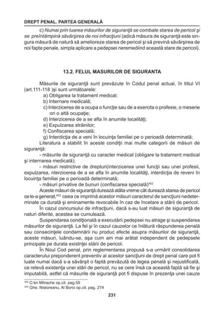 DREPT PENAL. PARTEA GENERALĂ 
231 
c) Numai prin luarea măsurilor de siguranţă se combate starea de pericol şi 
se preîntâmpină săvârşirea de noi infracţiuni (adică măsura de siguranţă este sin-gura 
măsură de natură să amelioreze starea de pericol şi să prevină săvârşirea de 
noi fapte penale, simpla aplicare a pedepsei neremediind această stare de pericol). 
13.2. FELUL MASURILOR DE SIGURANTA 
Măsurile de siguranţă sunt prevăzute în Codul penal actual, în titlul VI 
(art.111-118 )şi sunt următoarele: 
a) Obligarea la tratament medical; 
b) Internare medicală; 
c) Interzicerea de a ocupa o funcţie sau de a exercita o profesie, o meserie 
ori o altă ocupaţie; 
d) Interzicerea de a se afla în anumite localităţi; 
e) Expulzarea străinilor; 
f) Confiscarea specială; 
g) Interdicţia de a veni în locuinţa familiei pe o perioadă determinată; 
Literatura a stabilit în aceste condiţii mai multe categorii de măsuri de 
siguranţă: 
- măsurile de siguranţă cu caracter medical (obligare la tratament medical 
şi internarea medicală); 
- măsuri restrictive de drepturi(interzicerea unei funcţii sau unei profesii, 
expulzarea, nterzicerea de a se afla în anumite localităţi, interdicţia de reveni în 
locuinţa familiei pe o perioadă determinată; 
- măsuri privative de bunuri (confiscarea specială)452 
Aceste măsuri de siguranţă durează atâta vreme cât durează starea de pericol 
ce le-a generat,453 ceea ce imprimă acestor măsuri caracterul de sancţiuni nedeter-minate 
ca durată şi eminamente revocabile în caz de încetare a stării de pericol. 
În cazul concursului de infracţiuni, dacă s-au luat măsuri de siguranţă de 
naturi diferite, acestea se cumulează. 
Suspendarea condiţionată a executării pedepsei nu atrage şi suspendarea 
măsurilor de siguranţă. La fel şi în cazul cauzelor ce înlătură răspunderea penală 
sau consecinţele condamnării nu produc efecte asupra măsurilor de siguranţă, 
aceste măsuri, luându-se, aşa cum am mai arătat independent de pedepsele 
principale pe durata existnţei stării de pericol. 
În Noul Cod penal, prin reglementarea propusă s-a urmărit consolidarea 
caracterului preponderent preventiv al acestor sancţiuni de drept penal care pot fi 
luate numai dacă s-a săvârşit o faptă prevăzută de legea penală şi nejustificată, 
ce relevă existenţa unei stări de pericol, nu se cere însă ca această faptă să fie şi 
imputabilă, astfel că măsurile de siguranţă pot fi dispuse în prezenţa unei cauze 
452 C-tin Mitrache op.cit. pag.59 
453 Ghe. Nistoreanu, Al Boroi op.cit. pag. 274 
 