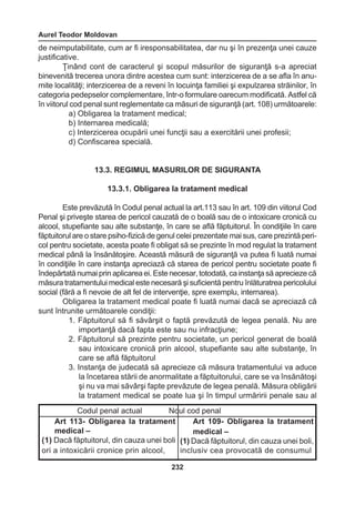 Aurel Teodor Moldovan 
232 
de neimputabilitate, cum ar fi iresponsabilitatea, dar nu şi în prezenţa unei cauze 
justificative. 
Ţinând cont de caracterul şi scopul măsurilor de siguranţă s-a apreciat 
binevenită trecerea unora dintre acestea cum sunt: interzicerea de a se afla în anu-mite 
localităţi; interzicerea de a reveni în locuinţa familiei şi expulzarea străinilor, în 
categoria pedepselor complementare, într-o formulare oarecum modificată. Astfel că 
în viitorul cod penal sunt reglementate ca măsuri de siguranţă (art. 108) următoarele: 
a) Obligarea la tratament medical; 
b) Internarea medicală; 
c) Interzicerea ocupării unei funcţii sau a exercitării unei profesii; 
d) Confiscarea specială. 
13.3. REGIMUL MASURILOR DE SIGURANTA 
13.3.1. Obligarea la tratament medical 
Este prevăzută în Codul penal actual la art.113 sau în art. 109 din viitorul Cod 
Penal şi priveşte starea de pericol cauzată de o boală sau de o intoxicare cronică cu 
alcool, stupefiante sau alte substanţe, în care se află făptuitorul. În condiţiile în care 
făptuitorul are o stare psiho-fizică de genul celei prezentate mai sus, care prezintă peri-col 
pentru societate, acesta poate fi obligat să se prezinte în mod regulat la tratament 
medical până la însănătoşire. Această măsură de siguranţă va putea fi luată numai 
în condiţiile în care instanţa apreciază că starea de pericol pentru societate poate fi 
îndepărtată numai prin aplicarea ei. Este necesar, totodată, ca instanţa să aprecieze că 
măsura tratamentului medical este necesară şi suficientă pentru înlăturatrea pericolului 
social (fără a fi nevoie de alt fel de intervenţie, spre exemplu, internarea). 
Obligarea la tratament medical poate fi luată numai dacă se apreciază că 
sunt întrunite următoarele condiţii: 
1. Făptuitorul să fi săvârşit o faptă prevăzută de legea penală. Nu are 
importanţă dacă fapta este sau nu infracţiune; 
2. Făptuitorul să prezinte pentru societate, un pericol generat de boală 
sau intoxicare cronică prin alcool, stupefiante sau alte substanţe, în 
care se află făptuitorul 
3. Instanţa de judecată să aprecieze că măsura tratamentului va aduce 
la încetarea stării de anormalitate a făptuitorului, care se va însănătoşi 
şi nu va mai săvârşi fapte prevăzute de legea penală. Măsura obligării 
la tratament medical se poate lua şi în timpul urmăririi penale sau al 
Codul penal actual Noul cod penal 
Art 113- Obligarea la tratament 
medical – 
(1) Dacă făptuitorul, din cauza unei boli 
ori a intoxicării cronice prin alcool, 
Art 109- Obligarea la tratament 
medical – 
(1) Dacă făptuitorul, din cauza unei boli, 
inclusiv cea provocată de consumul 
 