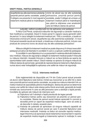 DREPT PENAL. PARTEA GENERALĂ 
233 
judecăţii, nefiind condiţionată nici de aplicarea unei pedepse. 
În Noul Cod Penal, conţinutul măsurilor de siguranţă cu caracter medical a 
fost modificat şi completat. Dacă în Codul penal în vigoare cauza generării stării 
de pericol, în cazul obligării la tratament medical (art. 109) o constituie „o boală ori 
intoxicarea cronică prin alcool, stupefiante sau alte asemenea substanţe”, în noul 
Cod penal această cauză are la bază „o boală sau o tulburare psihică, inclusiv cea 
produsă de consumul cronic de alcool sau de alte substanţe psihoactive”. 
Măsura obligării la tratament medical se poate dispune şi în timpul executării 
pedepsei privative de libertate în condiţiile în care s-a aplicat o astfel de pedeapsă. 
În condiţiile în care făptuitorul nu s-a prezentat în vederea efectuării tratamen-tului 
medical, măsura de siguranţă a obligării la tratament medical poate fi înlocuită 
cu măsura internării. Această înlocuire a măsurii se va face ţinându-se seama de 
oportunitatea luării acestei măsuri. Dacă instanţa va aprecia că singura măsură să 
înlăture starea de pericol este generată de neprezentarea la tratament a făptuitorului, 
numai atunci este îndreptăţită la aplicarea unei astfel de măsuri de siguranţă. 
13.3.2. Internarea medicală 
Este reglementată de dispoziţiile art.114 din Codul penal actual prevede 
că atunci când făptuitorul este bolnav mintal sau toxicoman şi se află într-o stare 
care prezintă pericol social pentru societate, se poate lua măsura internării într-un 
institut medical de specialitate până la însănătoşire. Starea de pericol ce determină 
luarea unei astfel de măsuri este starea psiho-fizică anormală, generată de boală 
mintală sau toxicomanie în care se află persoana care a săvârşit o faptă penală. 
Condiţiile de aplicare ale măsurii de internare sunt: 
a) Făptuitorul să fi săvârşit o faptă prevăzută de legea penală 
b) Făptuitorul bolnav psihic sau toxicoman să prezinte un pericol pen-tru 
societate. Starea de pericol social trebuie apreciată în concret şi 
dovedită printr-un raport de expertiză medico-legal, care să arate şi 
să dezvolte în detaliu această stare. 
c) Instanţa de judecată să aprecieze că singura măsură capabilă să 
înlăture starea de pericol social pe care îl prezintă făptuitorul este 
internarea medicală. Instanţa va trebui să consulte raportul medico-legal 
întocmit şi să aprecieze dacă tratamentul recomandat în raportul 
de expertiză medico-legală şi tratamentul aplicat în instituţia în care 
stupefiante sau alte asemenea substanţe, 
prezintă pericol pentru societate, poate 
fi obligat a se prezenta în mod regulat la 
tratament medical până la însănătoşire 
cronic de alcool sau de alte substanţe 
psihoactive, prezintă pericol pentru 
societate, poate fi obligat să urmeze un 
tratament medical până la însănătoşire 
sau până la obţinerea unei ameliorări 
care să înlăture starea de pericol. 
 