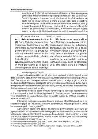 Aurel Teodor Moldovan 
234 
făptuitorul va fi internat sunt de natură similară , şi dacă acestea pot 
conduce la înlăturarea stării de pericol şi la însănătoşirea făptuitorului. 
Ca şi obligarea la tratament medical măsura internării medicale se 
poate lua în timpul urmăririi penale şi a judecăţii, spre deosebire, 
însă, de obligarea la tratament medical, internarea medicală este şi 
o măsură restrictivă de libertate, pentru că, în vreme ce tratamentul 
medical se administrează ambulatoriu., în condiţiile aplicării acestei 
măsuri de siguranţă, făptuitorul este internat într-un spital sau într-o 
instituţie specializată454 . 
În concepţia viitorului Cod penal, internarea medicală poate fi dispusă numai 
dacă făptuitorul este „bolnav mintal sau consumator cronic de substanţe psihoac-tive”. 
De asemenea, din reglementarea acestei măsuri de siguranţă cu caracter 
medical, au fost înlăturate dispoziţiile care prevedeau că măsura se putea lua în 
mod provizoriu în cursul urmăririi penale sau al judecăţii, rezolvarea acestor situaţii 
fiind de domeniul procedurii penale. 
Internarea medicală este o măsură care se ia pe o perioadă nedeterminată 
şi durează până la însănătoşirea făptuitorului, când se revocă. Dacă se constată 
vreo ameliorare în starea făptuitorului, se poate înlocui cu măsura obligării la 
tratament medical455 . 
Internarea medicală se poate dispune şi atunci când făptuitorul nu a re-spectat 
obligaţiile ce-i reveneau în cadrul tratamentului medical pe care îl urma, 
iar starea de pericol s-a agravat456 . 
Achiesăm în acest sens opiniei din literatura potrivit căreia se propune de 
lege ferenda în situaţia nerespectării obligaţiei internării medicale, măsura să fie 
înlocuită cu măsura internării într-un centru de reeducare ( pentru minori) şi în spi-tale 
anume destinate anume pentru majori, în care să se asigure pază de aceeaşi 
Codul penal actual Noul cod penal 
Art 114- Internarea medicală – 
(1) Când făptuitorul este bolnav 
mintal sau toxicoman şi se află 
într-o stare care prezintă pericol 
pentru societate, se poate lua 
măsurii internării într-un institut 
medical de specialitate, până la 
însănătoşire. 
(2) Această măsură poate fi luată 
în mod provizoriu şi în cursul 
urmăririi penale sau al judecăţii. 
Art 110- Internarea medicală – 
Când făptuitorul este bolnav psihic, 
consumator 
cronic de substanţe 
psihoactive 
sau suferă de o boală 
infectocontagioasă 
şi prezintă pe-ricol 
pentru societate, se poate 
lua măsura internării într-o unitate 
sanitară de specialitate, până la 
însănătoşire sau până la obţinerea 
unei ameliorări care să înlăture 
454 Ghe. Nistoreanu, Al Boroi op.cit. pag. 276 
455 Vintilă Dongoroz în Dongoroz II, pag.293, C. Bulai, Drept Penal pag.vol. II, 1992, pag. 372 
456 Vintilă Dongoroz în Dongoroz II, pag.292 
457 Al. Ionaş, Măgureanu Ilie – Noul Cod Penal comentat – Braşov: Romprint 2004, pag.117 
 