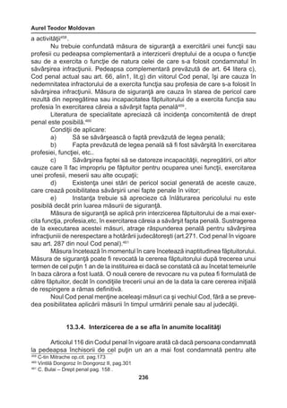 Aurel Teodor Moldovan 
236 
a activităţii458 . 
Nu trebuie confundată măsura de siguranţă a exercitării unei funcţii sau 
profesii cu pedeapsa complementară a interzicerii dreptului de a ocupa o funcţie 
sau de a exercita o funcţie de natura celei de care s-a folosit condamnatul în 
săvârşirea infracţiunii. Pedeapsa complementară prevăzută de art. 64 litera c), 
Cod penal actual sau art. 66, alin1, lit.g) din viitorul Cod penal, îşi are cauza în 
nedemnitatea infractorului de a exercita funcţia sau profesia de care s-a folosit în 
săvârşirea infracţiunii. Măsura de siguranţă are cauza în starea de pericol care 
rezultă din nepregătirea sau incapacitatea făptuitorului de a exercita funcţia sau 
profesia în exercitarea căreia a săvârşit fapta penală459 . 
Literatura de specialitate apreciază că incidenţa concomitentă de drept 
penal este posibilă.460 
Condiţii de aplicare: 
a) Să se săvârşească o faptă prevăzută de legea penală; 
b) Fapta prevăzută de legea penală să fi fost săvârşită în exercitarea 
profesiei, funcţiei, etc.. 
c) Săvârşirea faptei să se datoreze incapacităţii, nepregătirii, ori altor 
cauze care îl fac impropriu pe făptuitor pentru ocuparea unei funcţii, exercitarea 
unei profesii, meserii sau alte ocupaţii; 
d) Existenţa unei stări de pericol social generată de aceste cauze, 
care crează posibilitatea săvârşirii unei fapte penale în viitor; 
e) Instanţa trebuie să aprecieze că înlăturarea pericolului nu este 
posibilă decât prin luarea măsurii de siguranţă. 
Măsura de siguranţă se aplică prin interzicerea făptuitorului de a mai exer-cita 
funcţia, profesia,etc, în exercitarea căreia a săvârşit fapta penală. Sustragerea 
de la executarea acestei măsuri, atrage răspunderea penală pentru săvârşirea 
infracţiuniii de nerespectare a hotărârii judecătoreşti (art.271. Cod penal în vigoare 
sau art. 287 din noul Cod penal).461 
Măsura încetează în momentul în care încetează inaptitudinea făptuitorului. 
Măsura de siguranţă poate fi revocată la cererea făptuitorului după trecerea unui 
termen de cel puţin 1 an de la instituirea ei dacă se constată că au încetat temeiurile 
în baza cărora a fost luată. O nouă cerere de revocare nu va putea fi formulată de 
către făptuitor, decât în condiţiile trecerii unui an de la data la care cererea iniţială 
de respingere a rămas definitivă. 
Noul Cod penal menţine aceleaşi măsuri ca şi vechiul Cod, fără a se preve-dea 
posibilitatea aplicării măsurii în timpul urmăririi penale sau al judecăţii. 
13.3.4. Interzicerea de a se afla în anumite localităţi 
Articolul 116 din Codul penal în vigoare arată că dacă persoana condamnată 
la pedeapsa închisorii de cel puţin un an a mai fost condamnată pentru alte 
459 C-tin Mitrache op.cit. pag.173 
460 Vintilă Dongoroz în Dongoroz II, pag.301 
461 C. Bulai – Drept penal pag. 158 . 
 