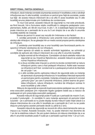 DREPT PENAL. PARTEA GENERALĂ 
237 
infracţiuni, dacă instanţa constată că prezenţa acestuia în localitatea unde a săvârşit 
infracţiunea sau în alte localităţi, constituie un pericol grav faţă de societate, poate 
lua faţă de acesta măsura interzicerii de a se afla în acea localitate sau în alte 
localităţi anume determinate prin hotărârea de condamnare. 
În noul Cod penal, această măsură de siguranţă nu mai este prevăzută, 
ea fiind trecută, într-o formulare relativ modificată în categoria pedepselor com-plementare. 
Astfel, art. 66 din noul Cod, în alin.1, lit. l) stabileşte faptul că instanţa 
poate interzice pe o perioadă de la unu la 5 ani dreptul de a se afla în anumite 
localităţi stabilite de instanţă. 
Starea de pericol în acest caz rezultă din îmbinarea a doi factori: 
1. condiţia personală a infractorului care prezintă mare probabilitate de a 
săvârşi alte infracţiuni, fie se găseşte într-un mediu social propice pentru săvârşirea 
de infracţiuni. 
2. existenţa unei localităţi sau a unor localităţi care favorizează pentru re-spectivul 
infractor săvârşirea de noi infracţiuni. 
Putem aprecia că odată cu aceste schimbări legislative, se schimbă şi 
condiţiile de aplicare ale măsurii interzicerii de a se afla în anumite localităţi: 
a) fapta comisă să fie infracţiune. Constatăm că dacă celelalte măsuri de 
siguranţă se iau împotriva făptuitorului, această măsură se poate lua 
numai împotriva infractorului. 
b) a doua condiţie este impusă cu privire la durata condamnării şi natura 
infracţiunii pentru care a fost pedepsit infractorul. Astfel este necesar 
ca infractorul să fi fost condamnat la o pedeapsă privativă de libertate 
de cel puţin 1 an. 
c) o altă condiţie pentru aplicarea măsurii de siguranţă este ca instanţa 
să aprecieze că prezenţa infractorului în localitatea interzisă reprezintă 
un pericol grav pentru societate. Instanţa urmează a aprecia în concret 
„pericolul grav” pe care îl prezintă infractorul, ţinând seama de gravi-tatea 
infracţiunii, natura infracţiunii, numărul de infracţiuni comise în 
acea localitate şi alte criterii. 
Măsura de siguranţă se execută după executarea pedepsei sau prin sting-erea 
executării pedepsei prin mijloacele legale (graţiere totală sau a restului de 
pedeapsă ori prin prescripţia executării pedepsei). 
Această măsură de siguranţă poate fi luată pe o perioadă de maxim 5 ani, 
şi poate fi prelungită – în condiţiile în care instanţa apreciază că pericolul iniţial 
suszistă – pe o perioadă ce nu poate depăşi durata măsurii luate iniţial (dacă s-a 
dispus interzicerea de a se afla în localitate pe o perioadă de 2 ani nu se poate 
dispune prelungirea acestei perioade decât cu până la 2 ani). 
Această măsură de siguranţă se revocă din oficiu dacă temeiurile care au 
impus-o au încetat. Această revocare, însă, nu poate interveni mai devreme de 
1 an de la stabilirea măsurii. De aici putem deduce că măsura interdicţiei de a se 
afla în anumită localitate poate fi luată pe o perioadă cuprinsă între 1 an şi 5 ani. 
 