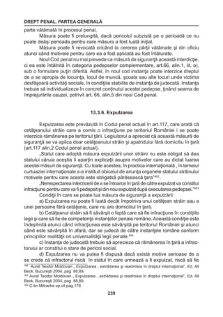 DREPT PENAL. PARTEA GENERALĂ 
239 
parte vătămată în procesul penal. 
Măsura poate fi prelungită, dacă pericolul subzistă pe o perioadă ce nu 
poate deăşi perioada pentru care măsura a fost luată iniţial. 
Măsura poate fi revocată oricând la cererea părţii vătămate şi din oficiu 
atunci când motivele pentru care ea a fost aplicată au fost înlăturate. 
Noul Cod penal nu mai prevede ca măsură de siguranţă această interdicţie, 
ci ea este întâlnită în categoria pedepselor complementare, art.66, alin.1, lit. o), 
sub o formulare puţin diferită. Astfel, în noul cod instanţa poate interzice dreptul 
de a se apropia de locuinţa, locul de muncă, şcoala sau alte locuri unde victima 
desfăşoară activităţi sociale, în condiţiile stabilite de instanţa de judecată. Instanţa 
trebuie să individualizeze în concret conţinutul acestei pedepse, ţinând seama de 
împrejurările cauzei, potrivit art. 66, alin.5 din noul Cod penal. 
13.3.6. Expulzarea 
Expulzarea este prevăzută în Codul penal actual în art.117, care arată că 
cetăţeanului străin care a comis o infracţiune pe teritoriul României i se poate 
interzice rămânerea pe teritoriul ţării. Legiuitorul a apreciat că această măsură de 
siguranţă se va aplica doar cetăţeanului străin şi apatridului fără domiciliu în ţară 
(art.117 alin.2 Codul penal actual). 
„Statul care adoptă măsura expulzării unor străini nu este obligat să dea 
statului căruia aceştia îi aparţin explicaţii asupra motivelor care au dictat luarea 
acestei măsuri de siguranţă. Cu toate acestea, în practica internaţională , în temeiul 
curtuaziei internaţionale s-a instituit obiceiul de anunţa organele statului străinului 
motivele pentru care acesta este obligatsă părăsească ţara”462 . 
„Nerespectarea interzicerii de a se întoarce în ţară de către expulzat va constitui 
infracţiune pentru care va fi pedepsit şi din nou expulzat după executarea pedepsei.”463 
Condiţii în care se poate lua măsura de siguranţă a expulzării: 
a) Expulzarea nu poate fi luată decât împotriva unui cetăţean străin sau a 
unei persoane fără cetăţenie, care nu are domiciliul în ţară. 
b) Cetăţeanul străin să fi săvârşit o faptă care să fie infracţiune în condiţiile 
legii şi care să fie de competenţa instanţelor penale române. Această condiţie este 
îndeplinită atunci când infracţiunea este săvârşită pe teritoriul României şi atunci 
când este săvârşită în afară, dar se judecă de către instanţele române conform 
principiilor realităţii ori universalităţii legii penale.464 
c) Instanţa de judecată trebuie să aprecieze că rămânerea în ţară a infrac-torului 
ar constitui o stare de pericol social. 
d) Expulzarea nu va putea fi dispusă dacă există motive serioase de a 
se crede că infractorul riscă în statul în care urmează a fi expulzat, riscă să fie 
462 Aurel Teodor Moldovan „ Expulzarea , extrădarea şi readmisia în dreptul internaţional”, Ed. All 
Beck, Bucureşti 2004, pag 88,89. 
463 Aurel Teodor Moldovan „ Expulzarea , extrădarea şi readmisia în dreptul internaţional”, Ed. All 
Beck, Bucureşti 2004, pag 88,89. 
464 C-tin Mitrache op.cit pag.176 
 