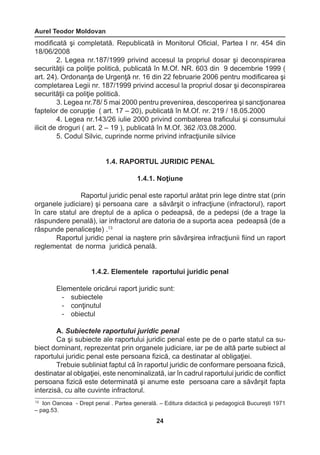 Aurel Teodor Moldovan 
24 
13 Ion Oancea - Drept penal . Partea generală. – Editura didactică şi pedagogică Bucureşti 1971 
– pag.53. 
modificată şi completată. Republicată in Monitorul Oficial, Partea I nr. 454 din 
18/06/2008 
2. Legea nr.187/1999 privind accesul la propriul dosar şi deconspirarea 
securităţii ca poliţie politică, publicată în M.Of. NR. 603 din 9 decembrie 1999 ( 
art. 24). Ordonanţa de Urgenţă nr. 16 din 22 februarie 2006 pentru modificarea şi 
completarea Legii nr. 187/1999 privind accesul la propriul dosar şi deconspirarea 
securităţii ca poliţie politică. 
3. Legea nr.78/ 5 mai 2000 pentru prevenirea, descoperirea şi sancţionarea 
faptelor de corupţie ( art. 17 – 20), publicată în M.Of. nr. 219 / 18.05.2000 
4. Legea nr.143/26 iulie 2000 privind combaterea traficului şi consumului 
ilicit de droguri ( art. 2 – 19 ), publicată în M.Of. 362 /03.08.2000. 
5. Codul Silvic, cuprinde norme privind infracţiunile silvice 
1.4. RAPORTUL JURIDIC PENAL 
1.4.1. Noţiune 
Raportul juridic penal este raportul arătat prin lege dintre stat (prin 
organele judiciare) şi persoana care a săvârşit o infracţiune (infractorul), raport 
în care statul are dreptul de a aplica o pedeapsă, de a pedepsi (de a trage la 
răspundere penală), iar infractorul are datoria de a suporta acea pedeapsă (de a 
răspunde penaliceşte) .13 
Raportul juridic penal ia naştere prin săvârşirea infracţiunii fiind un raport 
reglementat de norma juridică penală. 
1.4.2. Elementele raportului juridic penal 
Elementele oricărui raport juridic sunt: 
- subiectele 
- conţinutul 
- obiectul 
A. Subiectele raportului juridic penal 
Ca şi subiecte ale raportului juridic penal este pe de o parte statul ca su-biect 
dominant, reprezentat prin organele judiciare, iar pe de altă parte subiect al 
raportului juridic penal este persoana fizică, ca destinatar al obligaţiei. 
Trebuie subliniat faptul că în raportul juridic de conformare persoana fizică, 
destinatar al oblgaţiei, este nenominalizată, iar în cadrul raportului juridic de conflict 
persoana fizică este determinată şi anume este persoana care a săvârşit fapta 
interzisă, cu alte cuvinte infractorul. 
 