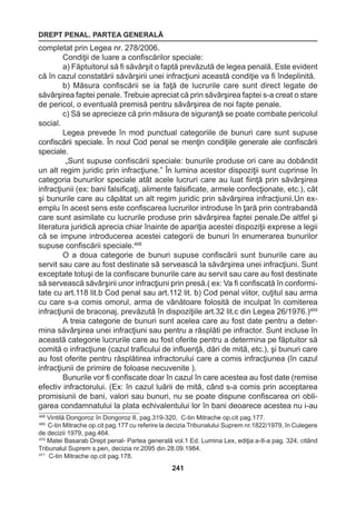 DREPT PENAL. PARTEA GENERALĂ 
241 
completat prin Legea nr. 278/2006. 
Condiţii de luare a confiscărilor speciale: 
a) Făptuitorul să fi săvârşit o faptă prevăzută de legea penală. Este evident 
că în cazul constatării săvârşirii unei infracţiuni această condiţie va fi îndeplinită. 
b) Măsura confiscării se ia faţă de lucrurile care sunt direct legate de 
săvârşirea faptei penale. Trebuie apreciat că prin săvârşirea faptei s-a creat o stare 
de pericol, o eventuală premisă pentru săvârşirea de noi fapte penale. 
c) Să se aprecieze că prin măsura de siguranţă se poate combate pericolul 
social. 
Legea prevede în mod punctual categoriile de bunuri care sunt supuse 
confiscării speciale. În noul Cod penal se menţin condiţiile generale ale confiscării 
speciale. 
„Sunt supuse confiscării speciale: bunurile produse ori care au dobândit 
un alt regim juridic prin infracţiune.” În lumina acestor dispoziţii sunt cuprinse în 
categoria bunurilor speciale atât acele lucruri care au luat fiinţă prin săvârşirea 
infracţiunii (ex: bani falsificaţi, alimente falsificate, armele confecţionate, etc.), cât 
şi bunurile care au căpătat un alt regim juridic prin săvârşirea infracţiunii.Un ex-emplu 
în acest sens este confiscarea lucrurilor introduse în ţară prin contrabandă 
care sunt asimilate cu lucrurile produse prin săvârşirea faptei penale.De altfel şi 
literatura juridică aprecia chiar înainte de apariţia acestei dispoziţii exprese a legii 
că se impune introducerea acestei categorii de bunuri în enumerarea bunurilor 
supuse confiscării speciale.468 
O a doua categorie de bunuri supuse confiscării sunt bunurile care au 
servit sau care au fost destinate să servească la săvârşirea unei infracţiuni. Sunt 
exceptate totuşi de la confiscare bunurile care au servit sau care au fost destinate 
să servească săvârşirii unor infracţiuni prin presă.( ex: Va fi confiscată în conformi-tate 
cu art.118 lit.b Cod penal sau art.112 lit. b) Cod penal viitor, cuţitul sau arma 
cu care s-a comis omorul, arma de vânătoare folosită de inculpat în comiterea 
infracţiunii de braconaj, prevăzută în dispoziţiile art.32 lit.c din Legea 26/1976.)469 
A treia categorie de bunuri sunt acelea care au fost date pentru a deter-mina 
săvârşirea unei infracţiuni sau pentru a răsplăti pe infractor. Sunt incluse în 
această categorie lucrurile care au fost oferite pentru a determina pe făptuitor să 
comită o infracţiune (cazul traficului de influenţă, dări de mită, etc.), şi bunuri care 
au fost oferite pentru răsplătirea infractorului care a comis infracţiunea (în cazul 
infracţiunii de primire de foloase necuvenite ). 
Bunurile vor fi confiscate doar în cazul în care acestea au fost date (remise 
efectiv infractorului. (Ex: în cazul luării de mită, când s-a comis prin acceptarea 
promisiunii de bani, valori sau bunuri, nu se poate dispune confiscarea ori obli-garea 
condamnatului la plata echivalentului lor în bani deoarece acestea nu i-au 
468 Vintilă Dongoroz în Dongoroz II, pag.319-320, C-tin Mitrache op.cit pag.177. 
469 C-tin Mitrache op.cit pag.177 cu referire la decizia Tribunalului Suprem nr.1822/1979, în Culegere 
de decizii 1979, pag.464. 
470 Matei Basarab Drept penal- Partea generală vol.1 Ed. Lumina Lex, ediţia a-II-a pag. 324, citând 
Tribunalul Suprem s.pen, decizia nr.2095 din 28.09.1984. 
471 C-tin Mitrache op.cit pag.178. 
 