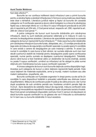 Aurel Teodor Moldovan 
242 
fost date efectiv)470 . 
Bunurile se vor confisca indiferent dacă infractorul care a primit bunurile 
pentru a săvârşi fapta a săvârşit infracţiunea în forma ei consumată sau dacă fapta 
este doar o tentativă. Literatura juridică reţine şi faptul că bunurile din această 
categorie vor fi confiscate special şi atunci când instigatul nu a trecut la săvârşirea 
faptei sau a denunţat oferta ce i s-a făcut în cazul infracţiunii prevăzută la art.255 
alin.4 raportat la art.254 alin. 2 Cod penal actual, respectiv art. 290, raportat la art. 
289 din viitorul Cod penal.471 . 
A patra categorie de bunuri sunt bunurile dobândite prin săvârşirea 
infracţiunii, dacă nu sunt restituite persoanei vătămate şi în măsura în care nu 
servesc la despăgubirea acesteia. Literatura de specialitate apreciază ca această 
categorie de bunuri reprezintă fructul infracţiunii.472 Este cazul bunurilor dobândite 
prin săvârşirea infracţiunii (lucrurile furate, delapidate, etc.). O condiţie prevăzută de 
lege este că măsura de siguranţă a confiscării speciale nu poate opera în condiţiile 
în care există o cerere de despăgubire pe care instanţa o admite. În acest caz 
numai în condiţiile în care bunul a fost vândut, iar sumele obţinute sunt mai mari 
decât cuantumul stabilit de instanţă pentru despăgubire poate opera confiscarea 
specială, numai pentru sumele ce depăşesc cuantumul despăgubirii. Totodată, 
atunci când bunul a fost înstrăinat către un dobânditor de bună-credinţă, acesta 
nu poate fi supus confiscării, urmând ca infractorul să fie obligat la plata sumei 
obţinute prin înstrăinarea bunului supus confiscării speciale.473 
A cincea categorie de bunuri sunt bunurile deţinute contra dispoziţiilor legii. 
Acestea sunt categoria de bunuri a căror deţinere reprezintă faptă penală. Este 
cazul deţinerii de materiale explozibile, arme şi muniţii, materii nucleare sau alte 
materii radioactive, stupefiante, etc. 
Bunurile confiscate vor fi predate organelor în drept pentru ca ele să fie (în 
condiţiile în care dispozitivul hotărârii o prevede) valorificate sau distruse (cazul 
stupefiantelor). Măsura de confiscare poate fi luată şi de către procuror, dar numai 
după scoaterea de sub urmărire penală sau încetarea urmăririi penale faţă de 
învinuit . Spre deosebire de celelalte măsuri de siguranţă, măsura confiscării este 
definitivă şi irevocabilă ea neputând fi revocată pe motiv că pericolul social a încetat. 
Noul Cod penal completează dispoziţiile vechiului Cod în sensul că stipulează că 
dacă bunurile supuse confiscării nu se găsesc ele vor fi înlocuite cu echivalentul 
lor în bani sau cu bunurile dobândite în locul acestora. 
472 Matei Basarab op.cit. Pag.325. 
473 C-tin Mitrache op.cit pag.178. 
 