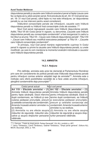 Aurel Teodor Moldovan 
244 
răspunderea penală şi cauzele care înlătură caracterul penal al faptei (cauze care 
fac ca fapta să nu aibă caracter penal, fiind prevăzute de art. 44- 51 Cod penal sau 
art. 18- 31 noul Cod penal), când fapta nu mai este infracţiune, iar răspunderea 
penală nu va mai interveni pentru acest considerent. 
Înlăturând consecinţele penale ale infracţiunii, cauzele care înlătură 
răspunderea penală nu înlătură însă consecinţele civile ale acesteia .475 
Noul Cod penal regrupează cauzele care înlătură răspunderea penală. 
Astfel, Titlul VII din Codul penal în vigoare, cu denumirea „Cauzele care înlătură 
răspunderea penală sau consecinţele condamnării” a fost reorganizat în cadrul a 
trei titluri şi anume: Titlul VII – Cauze care înlătură răspunderea penală”; Titlul VIII 
– „Cauze care înlătură sau modifică executarea pedepsei” şi Titlul IX – „Cauzele 
care înlătură consecinţele condamnării”. 
În principiu, noul Cod penal menţine reglementările cuprinse în Codul 
penal în vigoare cu privire la cauzele care înlătură răspunderea penală, cu unele 
modificări, pe care le vom menţiona la momentul analizării individuale a cauzelor 
care înlătură răspunderea penală. 
14.2. AMNISTIA 
14.2.1. Noţiune 
Prin definiţie, amnistia este actul de clemenţă al Parlamentului României 
prin care din considerente de politică penală este înlăturată răspunderea penală 
pentru infracţiuni comise anterior adoptării legii de amnistie476 . Amnistia este o 
instituţie care oferă posibilitatea societăţii de a face uitate anumite infracţiuni, 
ştergând condamnările deja pronunţate477 . 
Codul penal actual Noul cod penal 
Art 119 – Efectele amnistiei – (1) 
Amnistia înlătură răspunderea penală 
pentru fapta săvârşită. Dacă intervine 
după condamnare, ea înlătură şi exe-cutarea 
pedepsei pronunţate, precum 
şi celelalte consecinţe ale condamnării. 
Amenda încasată anterior amnistiei nu 
se restituie. 
(2) Amnistita nu are efecte asupra 
măsurilor de siguranţă, măsurilor edu-cative 
şi asupra drepturilor persoanei 
vătămate. 
Art 152 – Efectele amnistiei – (1) 
Amnistia înlătură răspunderea penală 
pentru infracţiunea săvârşită. Dacă in-tervine 
după condamnare, ea înlătură 
şi executarea pedepsei pronunţate, 
precum şi celelalte consecinţe ale 
condamnării. Amenda încasată anterior 
amnistiei nu se restituie. 
(2) Amnistia nu are efecte asupra 
măsurilor de siguranţă şi asupra drep-turilor 
persoanei vătămate. 
476 I. Oancea, “Tratat de drept penal. Partea Generală”, Ed. ALL Juridică, p. 467; 
477 Iancu Tănăsescu, Camil Tănăsescu, Gabriel Tănăsescu, “Drept penal general”, Editura ALL 
BECK, Bucureşti, 2002, p. 704; 
 