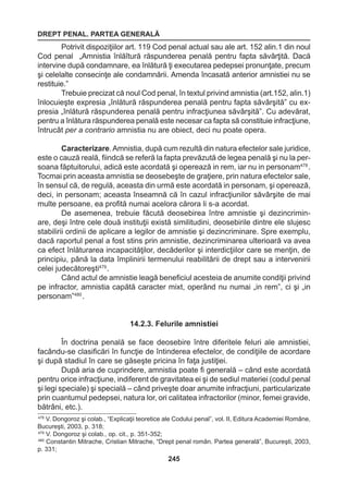DREPT PENAL. PARTEA GENERALĂ 
245 
Potrivit dispoziţiilor art. 119 Cod penal actual sau ale art. 152 alin.1 din noul 
Cod penal „Amnistia înlăîtură răspunderea penală pentru fapta săvârţită. Dacă 
intervine după condamnare, ea înlătură ţi executarea pedepsei pronunţate, precum 
şi celelalte consecinţe ale condamnării. Amenda încasată anterior amnistiei nu se 
restituie.” 
Trebuie precizat că noul Cod penal, în textul privind amnistia (art.152, alin.1) 
înlocuieşte expresia „înlătură răspunderea penală pentru fapta săvârşită” cu ex-presia 
„înlătură răspunderea penală pentru infracţiunea săvârşită”. Cu adevărat, 
pentru a înlătura răspunderea penală este necesar ca fapta să constituie infracţiune, 
întrucât per a contrario amnistia nu are obiect, deci nu poate opera. 
Caracterizare. Amnistia, după cum rezultă din natura efectelor sale juridice, 
este o cauză reală, fiindcă se referă la fapta prevăzută de legea penală şi nu la per-soana 
făptuitorului, adică este acordată şi operează in rem, iar nu in personam478 . 
Tocmai prin aceasta amnistia se deosebeşte de graţiere, prin natura efectelor sale, 
în sensul că, de regulă, aceasta din urmă este acordată in personam, şi operează, 
deci, in personam; aceasta înseamnă că în cazul infracţiunilor săvârşite de mai 
multe persoane, ea profită numai acelora cărora li s-a acordat. 
De asemenea, trebuie făcută deosebirea între amnistie şi dezincrimin-are, 
deşi între cele două instituţii există similitudini, deosebirile dintre ele slujesc 
stabilirii ordinii de aplicare a legilor de amnistie şi dezincriminare. Spre exemplu, 
dacă raportul penal a fost stins prin amnistie, dezincriminarea ulterioară va avea 
ca efect înlăturarea incapacităţilor, decăderilor şi interdicţiilor care se menţin, de 
principiu, până la data împlinirii termenului reabilitării de drept sau a intervenirii 
celei judecătoreşti479 . 
Când actul de amnistie leagă beneficiul acesteia de anumite condiţii privind 
pe infractor, amnistia capătă caracter mixt, operând nu numai „in rem”, ci şi „in 
personam”480 . 
14.2.3. Felurile amnistiei 
În doctrina penală se face deosebire între diferitele feluri ale amnistiei, 
facându-se clasificări în funcţie de întinderea efectelor, de condiţiile de acordare 
şi după stadiul în care se găseşte pricina în faţa justiţiei. 
După aria de cuprindere, amnistia poate fi generală – când este acordată 
pentru orice infracţiune, indiferent de gravitatea ei şi de sediul materiei (codul penal 
şi legi speciale) şi specială – când priveşte doar anumite infracţiuni, particularizate 
prin cuantumul pedepsei, natura lor, ori calitatea infractorilor (minor, femei gravide, 
bătrâni, etc.). 
478 V. Dongoroz şi colab., “Explicaţii teoretice ale Codului penal”, vol. II, Editura Academiei Române, 
Bucureşti, 2003, p. 318; 
479 V. Dongoroz şi colab., op. cit., p. 351-352; 
480 Constantin Mitrache, Cristian Mitrache, “Drept penal român. Partea generală”, Bucureşti, 2003, 
p. 331; 
 