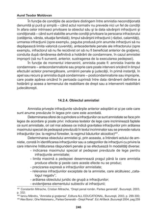 Aurel Teodor Moldovan 
246 
În funcţie de condiţiile de acordare distingem între amnistia necondiţionată 
denumită şi pură şi simplă – când actul normativ nu prevede nici un fel de condiţii 
în afara celor intrinseci privitoare la obiectul său şi la data săvârşirii infracţiunii şi 
condiţionată – când sunt stabilite anumite condiţii privitoare la persoana infractorului 
(cetăţenia, vârsta, situaţia familială), timpul săvârşirii infracţiunii ( război, calamităţi), 
urmarea infracţiunii (spre exemplu, paguba produsă prin anumite infracţiuni să nu 
depăşească limita valorică cuvenită), antecedentele penale ale infractorului (spre 
exemplu, infractorul să nu fie recidivist ori să nu fi beneficiat anterior de graţiere), 
conduita după rămânerea definitivă a hotărârii de condamnare, în cazul amnistiei 
improprii (să nu fi survenit, anterior, sustragerea de la executarea pedepsei). 
În funcţie de momentul intervenirii, amnistia poate fi: amnistia înainte de 
condamnare – antecondamnatorie sau proprie care poate interveni oricând în timpul 
efectuări actelor premergătoare, urmăririi penale şi judecăţii, în primă instanţă, în 
apel sau recurs şi amnistia după condamnare – postcondamnatorie sau improprie, 
care poate apărea oricând în perioada cuprinsă între data rămânerii definitive a 
hotărârii şi aceea a termenului de reabilitare de drept sau a intervenirii reabilitării 
judecătoreşti. 
14.2.4. Obiectul amnistiei 
Amnistia priveşte infracţiunile săvârşite anterior adoptării ei şi pe cele care 
sunt anume prevăzute în legea prin care este acordată. 
Determinarea sferei de cuprindere a infracţiunilor ce sunt amnistiate se face prin 
legea de acordare şi poate privi: indicarea textelor de lege care incriminează faptele 
ce sunt amnistiate, ori cel mai adesea ce indică gravitatea infracţiunilor prin arătarea 
maximului special de pedeapsă prevăzută în textul incriminator sau se prevede natura 
infracţiunilor (ex: la regimul forestier, la regimul băuturilor alcoolice)481 . 
Determinarea obiectului amnistiei şi, prin aceasta, a întinderii actului de am-nistie, 
constă în identificarea infracţiunilor sau a categoriilor de infracţiuni cu privire la 
care intervine înlăturarea răspunderii penale şi se efectuează în modalităţi diverse: 
- indicarea maximului special al pedepsei prevăzute de lege pentru 
infracţiunile amnistiate; 
- limita maximă a pedepsei desemnează pragul până la care amnistia 
produce efecte şi peste care aceste efecte nu se produc; 
- precizarea expresă a infracţiunilor amnistiate; 
- relevarea infracţiunilor exceptate de la amnistie, care alcătuiesc „cata-logul 
negativ”; 
- arătarea obiectului juridic de grupă a infracţiunilor; 
- evidenţierea elementului subiectiv al infracţiunii; 
481 Constantin Mitrache, Cristian Mitrache, “Drept penal român. Partea generală”, Bucureşti, 2003, 
p. 332; 
482 Iancu Mândru, “Amnistia şi graţierea”, Editura ALL EDUCATIONAL, Bucureşti, 2003, p. 299-300; 
483 Alex Boroi ; Ghe Nistoreanu „ Partea Generală – Drept Penal”. Ed. All Beck ,Bucureşti 2004, pag 259 
 